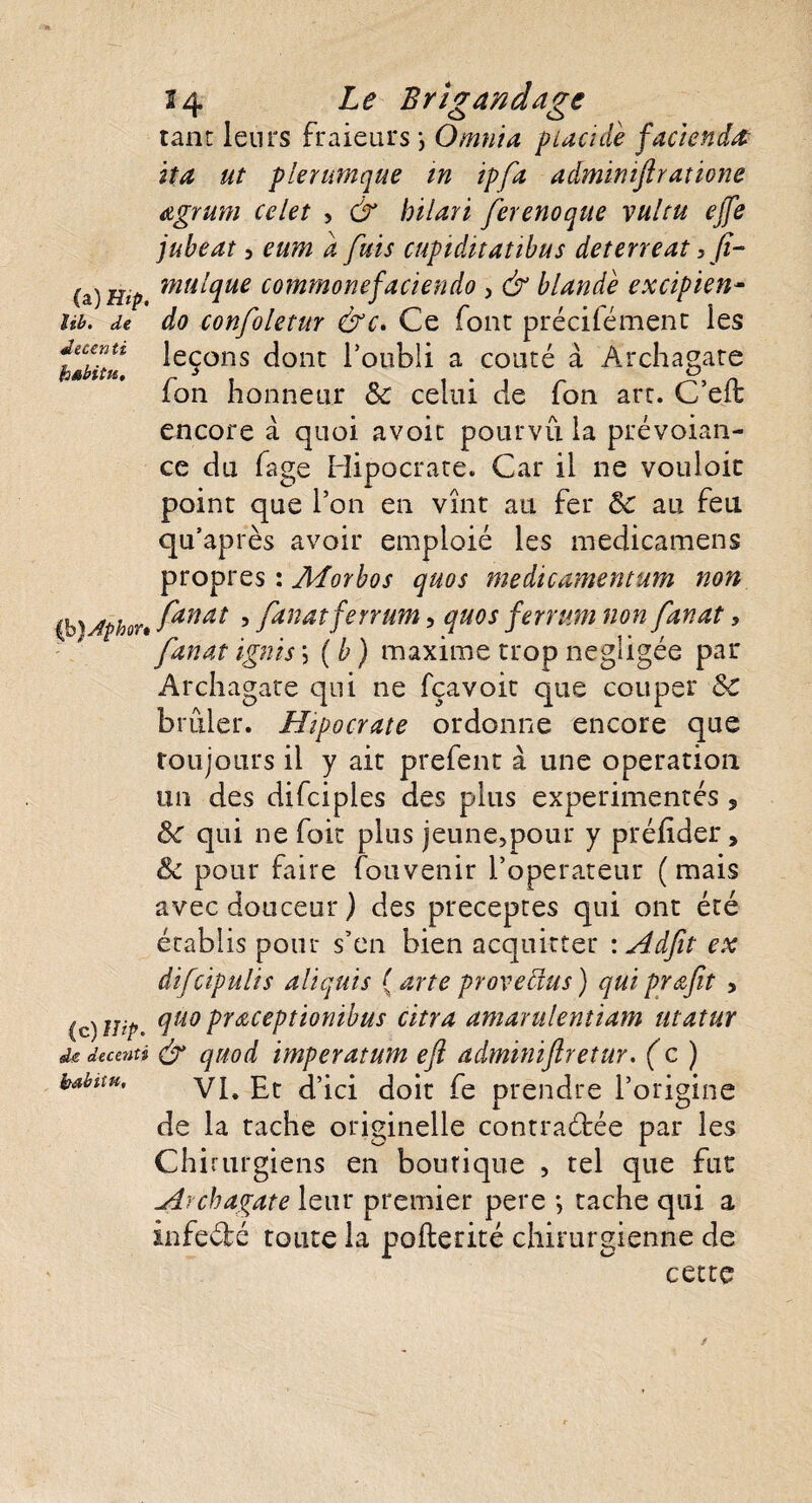 tant leurs fraieurs \ O mut a placide facienda ita ut plerumque m ipfa adminijiratione agrum celet , & hilari ferenoque vultu ejfe jubeat 5 eum d fuis cupiditatibus deterreat > fi- (a) Hip mutyue commonefaciendo 3 & blandè excipien- îib. de do confoletur &c. Ce font précifément les leçons dont l’oubli a conté à Archagate fon honneur & celui de fon art. C’efl encore à quoi avoit pourvu la prévoyan¬ ce du fage Hipocrate. Car il ne vouloir point que l’on en vînt au fer &c au feu qu’après avoir emploié les medicamens propres : Morbos quos medicamentum non {h)Jphon fanat ’ fanatferrant, quos ferrum non fanat, fanat ignis\ (b) maxime trop négligée par Archagate qui ne fçavoit que couper &C brûler. Hipocrate ordonne encore que toujours il y ait prefent à une operation un des difciples des plus expérimentés , 8c qui ne fait plus jeune,pour y préluder, & pour faire fouvenir l’operateur (mais avec douceur ) des préceptes qui ont été établis pour s’en bien acquitter : Adfit ex difcipulis alïquis (arte provenus) qui profit , (c) Hip. #uo praceptionibus citra amarulentiam utatur dedecenti & quod imper atum eft adminiftretur. (c) kabttu, VL Et d’ici doit fe prendre l’origine de la tache originelle contractée par les Chirurgiens en boutique , tel que fut Archagate leur premier pere -, tache qui a infecté toute la pofterité chirurgienne de cette