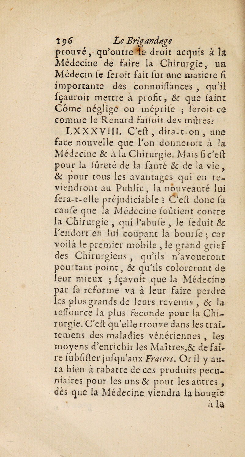 î 9 G Le Brigandage prouvé, qu’outre le droit acquis à îâ Médecine de faire ia Chirurgie, ua Médecin le fer oit fait fur une matière fi importante des connoiftances , qu’il fçauroic mettre à profit, Se que faint Corne néglige ou méprife j feroit ce comme le Renard falloir des mûres? LXXXVill. C’eft, dira -1 on , une face nouvelle que fon donneroit à la Médecine &amp; à la Chirurgie» Mais fi c’eft pour la fureté de la fauté Se de la vie, Se pour tous les avantages qui en re¬ viendront au Public, la nouveauté lui fera-t-elle préjudiciable ? C’eft donc fa caufe que la Médecine fondent contre la Chirurgie , qui fabulé , le feduit Sc l’enclort en lui coupant la bourfë ; car voilà le premier mobile , le grand grief des Chirurgiens , qu’ils n’avoueront pourtant point, &amp; qu’ils coloreront de leur mieux j fçavoir que la Médecine par fa reforme va à leur faire perdre les plus grands de leurs revenus , 6c la reflource la plus fécondé pour la Chi¬ rurgie. C’eft qu’elle trouve dans les trai- temens des maladies vénériennes , les moyens d’enrichir les Maîtresse défais re fubfifter jufqu’aux Fraters. Or il y au. ra bien à rabatre de ces produits pécu¬ niaires pour les uns &amp; pour les autres , dès que la Médecine viendra la bougie à U