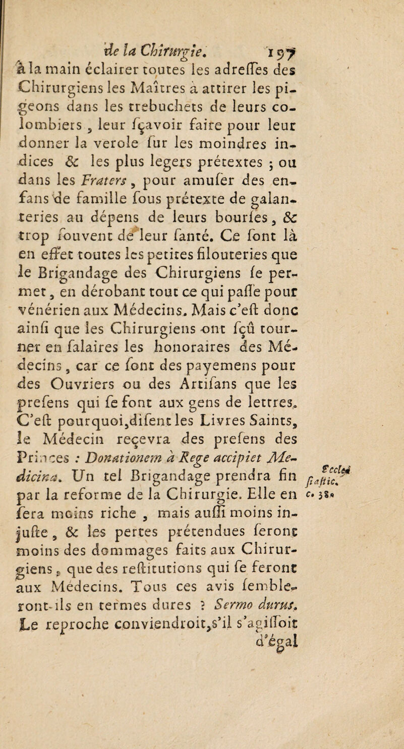 41 a main éclairer toutes les adrefFes des Chirurgiens les Maîtres a attirer les pi¬ geons dans les trebuchets de leurs co¬ lombiers 5 leur fçavoir faire pour leur donner la verole fur les moindres in¬ dices 8c les plus légers prétextes ; ou dans les Fraters, pour amufer des en- fans de famille fous prétexte de galan¬ teries au dépens de leurs bourles , 8c trop iduvenc dé leur fanté. Ce lbnt là en effet toutes les petites filouteries que le Brigandage des Chirurgiens le per¬ met 3 en dérobant tout ce qui pafle pour vénérien aux Médecins, Mais c’eft donc ainfi que les Chirurgiens ont fçû tour¬ ner en falaires les honoraires des Mé¬ decins , car ce font des payemens pour des Ouvriers ou des Artifans que les prefens qui fe font aux gens de lettres, C’eft pourquoijdifent les Livres Saints, le Médecin recevra des prefens des Pria ces : Donœtionern à Rege accipiet JïFe- dicina. Un tel Brigandage prendra fin pa r la reforme de la Chirurgie. Elle en c» 3§« tic% fera moins riche , mais aufïï moins in¬ jure , 8c les pertes prétendues feront moins des dommages faits aux Chirur¬ giens j, que des reflitutions qui fe feront aux Médecins. Tous ces avis femble- ront-ils en termes dures ? Sermo durus. Le reproche conviendroitjS’il s’agiiloit d'égal