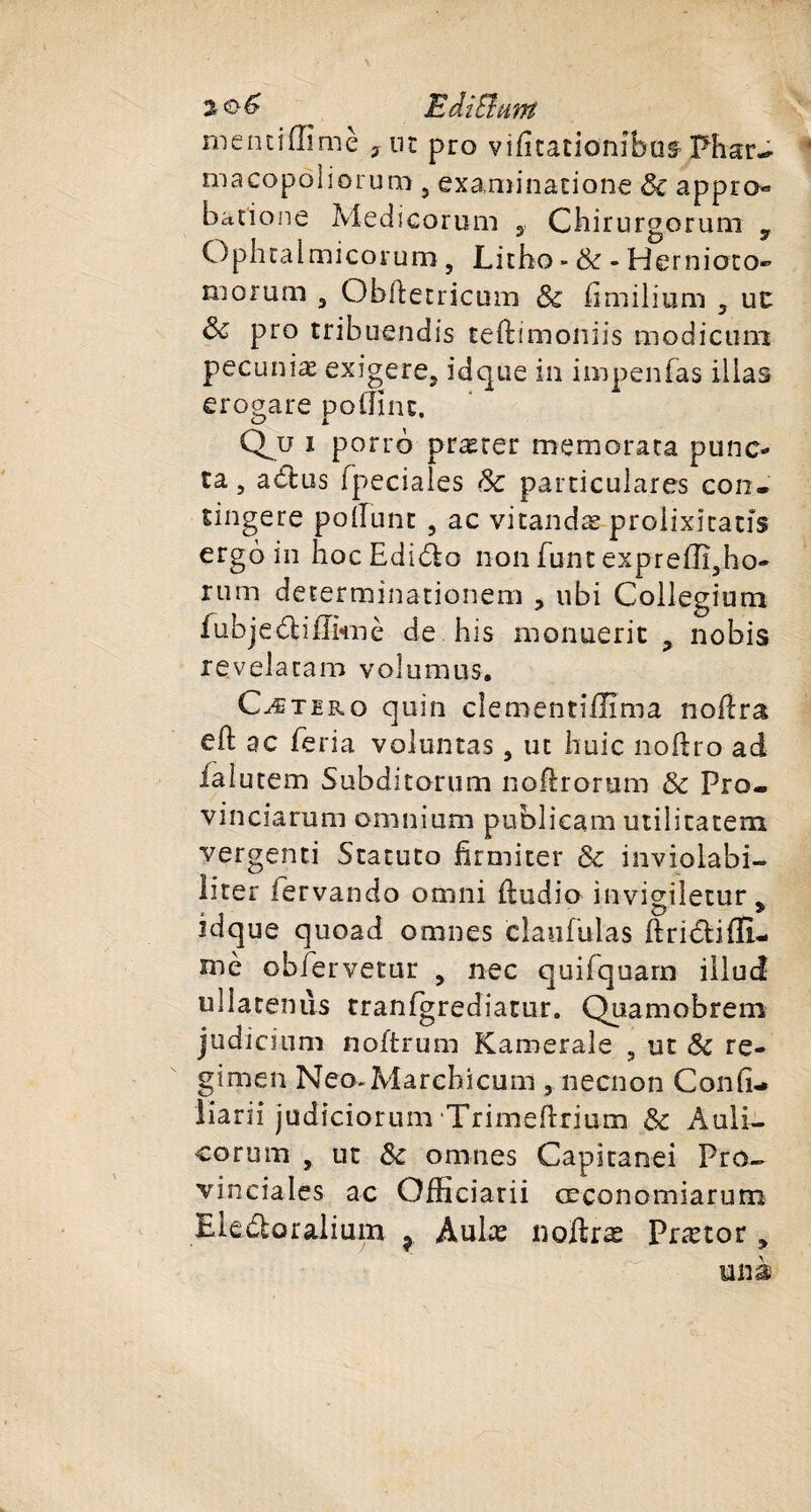 2 Edi B uni mentiffimè 7ut pro vifitationîbus PharJ- macopôliorum, examinatione Sc appro« batione Medicorum y Chirurgorum y Ophralmicorum, Licho - Sc - Hernioto- niorum 3 Obftetricum Sc fimilium ? ut &amp; pro tribuendis teftimoniis modicimi pecuniæ exigera, idque in impenfas ilias erogare poffinc. Q^u i porro prærer memorata punc¬ ta , a&amp;us fpeciales Sc particulares cou. tingere polïunt , ac vitandæ proiixîtatîs ergoin hocEdido non funt expreiïï,ho- rum determinationem , ubi Collegtutn fubjedtiEknè de his monuerit , nobis révéla ram vol u nuis. Cætero quin clementiffima noflra eft ac feria voluntas , uc huic noftro ad falutem Subditorum noflrorum &amp; Pro- vinciarum omnium publicam utilitatem vergenti Stacuto firmiter Sc inviolabi- liter lervando onini ftudio invigiletur, idque quoad omnes claufulas ftriétifll- mè obfervetur , nec quifquarn iilud ullatemis tranfgrediatur. Quamobrem judicium noftrum Kameraîe , ut Sc re- gi ni en Neo-Marcbicum ,necnon Confi- liarii judiciorum Trimeftrium Sc Auli- corum , ut Sc omnes Capitanei Pro¬ vinciales ac Offîciarii ceconomiarum Ele&amp;oralium ? Aulæ noftræ Prætor, un à