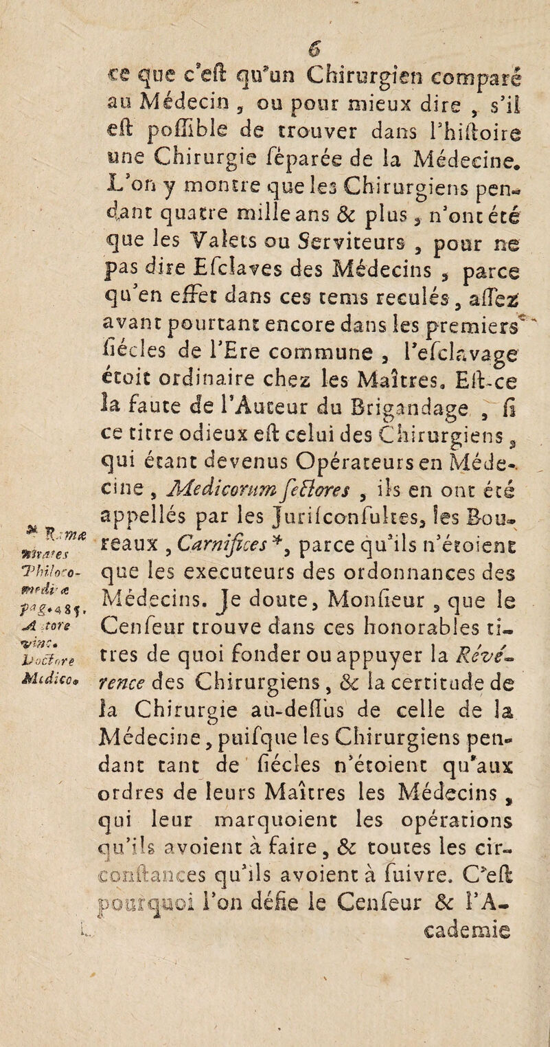 ^ K -tm& Wtâ'es 1Jhilo-'0- mrdr <o fag*4 8?. >5 tore veine» jüocfnre JÿIi ciiCo 9 i, 0 ce que csefl qifun Chirurgien comparé au Médecin 3 ou pour mieux dire , s’il eft poffible de trouver dans l’hifioire une Chirurgie fèparée de la Médecine* L on y montre que les Chirurgiens pen« d„ant quatre mille ans & plus , n'ont été que les Valets ou Serviteurs a pour ne pas dire Efclaves des Médecins 5 parce qu'en effet dans ces tems reculés5 allez avant pourtant encore dans les premiers' liée les de l’Ere commune , l’efclavage étoit ordinaire chez les Maîtres» Eft-ce la faute de l’Auteur du Brigandage 5 fi ce titre odieux eft celui des Chirurgiens 3 qui étant devenus Opérateurs en Méde-. cine j Aîedicomm fe flore s , ils en ont été appelles par les jurifeonfukes, les Bour¬ reaux , Carnifices parce qu'ils n’étoient que les exécuteurs des ordonnances des Médecins. Je doute, Monfieur 3 que le Cenfeur trouve dans ces honorables ti¬ tres de quoi fonder ou appuyer la Révé¬ rence des Chirurgiens, 3c la certitude de la Chirurgie au-délias de celle de la Médecine, ptiifque les Chirurgiens pen¬ dant tant de fiécies n’étoient qu'aux ordres de leurs Maîtres les Médecins ÿ qui leur marquaient les opérations qu’ils avoient à faire, 3c toutes les cir- confiances qu’ils avoient à fuivre. C*ell pourquoi l’on défie le Cenfeur 3c l’A¬ cademie