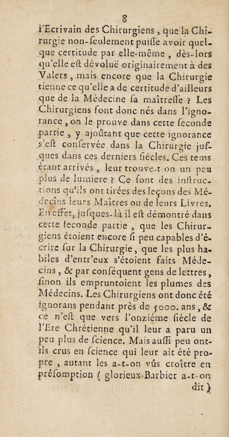 l’Ecrivain des Chirurgiensque k Chi¬ rurgie non-feulement puiile avoir quel¬ que certitude par elle-même , dès-lors qu'elle efë dévolue originairement à des Valets 3 mais encore que la Chirurgie tienne ce qu'elle a de certitude d'ailleurs que de la Médecine fa maitrehe ? Les Chirurgiens font donc nés dans l'igno¬ rance 3 on le prouve dans cette féconds partie , y ajoutant que cette ignorance s eft confervee dans la Chirurgie juf— ques dans ces derniers fiécles. Ces rems étant arrives , leur trouve-t on un peu plus de lurniere > Ce iont des milruc- tîons qu’ils ont tirées des leçons des Mé¬ decins leurs Maîtres ou de leurs Livres. l:n effet, jufques- là il eft démontré dans cette leconde partie 5 que les Chirur¬ giens étaient encore fi peu capables d'é¬ crire fur 1a Chirurgie, que les plus ha¬ biles d’entr'eux s'étoient faits Méde¬ cins , ôc par conféquent gens de lettres, finon ils emprunt oient les plumes des Médecins. Les Chirurgiens ont donc été ignorans pendant près de 5000. ans,&r ce n'efl que vers l'onzième fiécle de FLre Chrétienne qu'il leur a paru un peu plus de fcience. Maisauiïi peu ont- ils crus en fcience qui leur ait été pro¬ pre , autant les a-t-on vus croître en préemption ( glorieux Barbier a-c-on