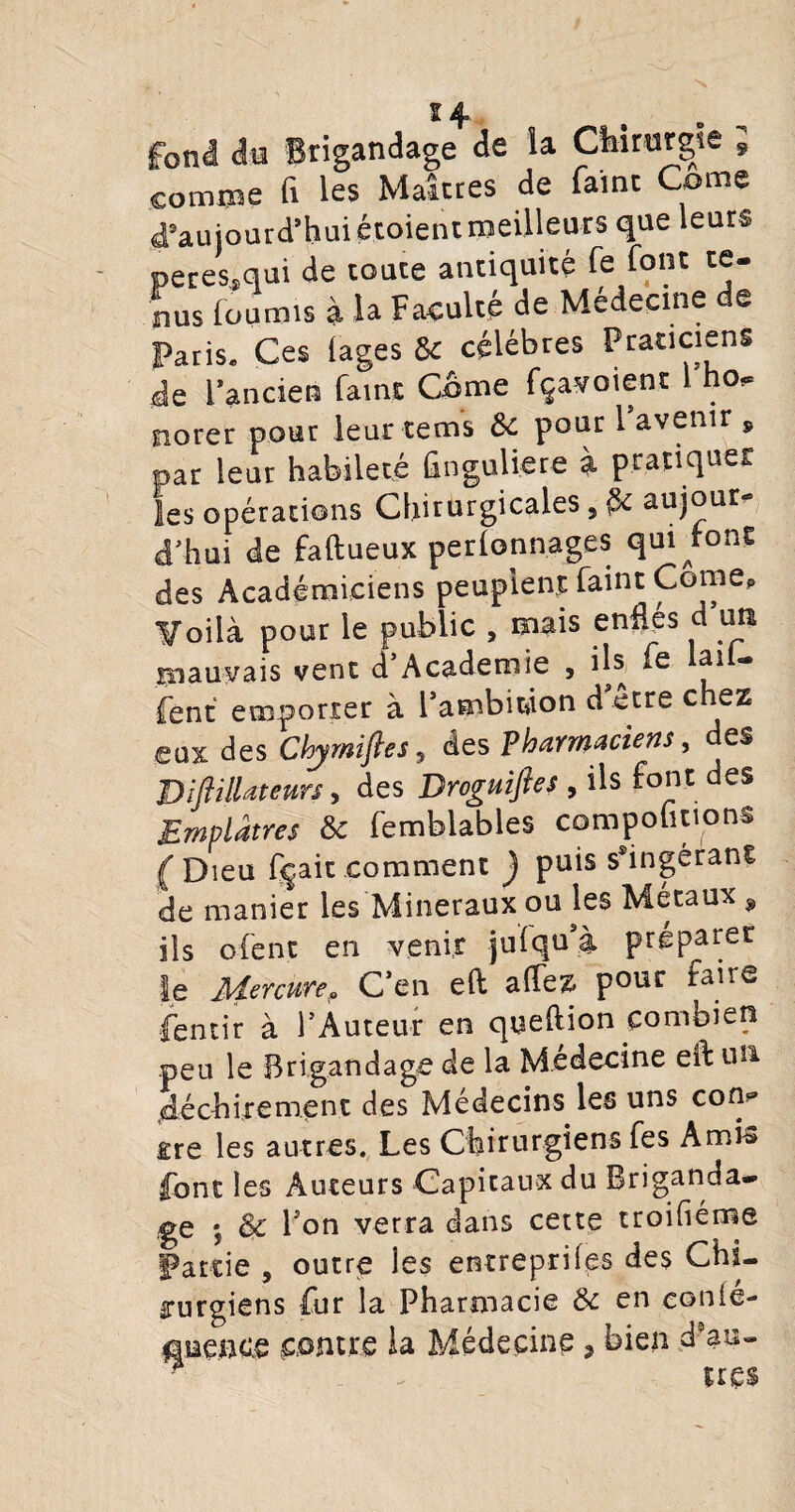 s4 frbnl do Brigandage de îa Chirurgie s comme fi les Maîtres de faine Corne d'aujourd’hui étoient meilleurs que leurs peres,qui de toute antiquité fe font te¬ nus fournis à la Faculté de Médecine de Paris* Ces (âges & célébrés Praticiens de l’ancien famt Corne fçavoient no*= norer pour leur tems & pour 1 avenir , par leur habileté hnguliere à pratiquer les opérations Chirurgicales 5 aujour¬ d’hui de faftueux perfonnages quittons des Académiciens peuplent faint Corne, y oilà pour le public , mais enflés d’un mauvais vent d’Academie , ils fe ai - fent emporter à l’ambitâon d être chez eux des Chymiftes, des Pharmaciens, des Diflillateurs, des Droguiftes , ils font des Emplâtres & femblables comportions ( Dieu fçait comment ) puis s*ingéran€ de manier les Minéraux ou les Métaux * ils ofent en venir juiqu’i préparer le Me retire» C’en eft aflez pour faire fentir à l’Auteur en queftion combien peu le Brigandage de la Médecine eft un déchirement des Médecins les uns con^ ire les autres. Les Chirurgiens fes Amis font les Auteurs Capitaux du Briganda¬ ge *, & l’on verra dans cette troihéme Partie 5 outre les entreprîtes des Chi¬ rurgiens fur la Pharmacie & en eonié- onence contre la Médecine, bien d’au- ^ ^ uç$