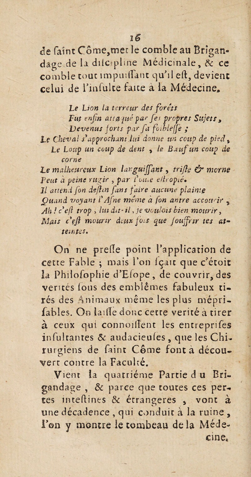 I $ de faint Côme^mer le comble au Brigan¬ dage de la dilcipline Médicinale, & ce comble tout impuilTant quoi eft, devient celui de Finfulte faire à la Médecine» Le Lion la terreur des forets Fup enfin att$ jué par fes propres Sujets „ Devenus forts par fa foibleffe ; Le Cheval s'approchant.lai donne un coup de pied, Le Loup un coup de dent , le Boeuf un coup de corne Le malheureux Lion larguiffant, triftç & morne Peut à peine rugir , par Cou.e e/lropté• Il attend fon defhn fans faire aucune plainte Quand voyant VAfne même à fon antre accourir 5 Ah ! c efl trop , lui du-il, je voulais bien mourir, Mflis c'eft mourir deux fois que Jeujfrtr tes at¬ teintes. On ne prede point l’application de cette Fable ; mais l’on Içait que c’étoie la Philofophie d’Elope, de couvrir, des ventés lous des emblèmes fabuleux ti¬ rés des Animaux même les plus mépri- fables. On laide donc cetre vérité à tirer à ceux qui connoilîent les entreprifes infulrantes 8c audacieufes, que les Chi¬ rurgiens de faint Corne font a déeou- vert contre la Faculté. Vient la quatrième Partie d u Bri¬ gandage , 8c parce que toutes ces per¬ tes ineeftines 8c étrangères , vont à une décadence , qui conduit à la ruine , Fon y montre le tombeau delà Méde¬ cine*