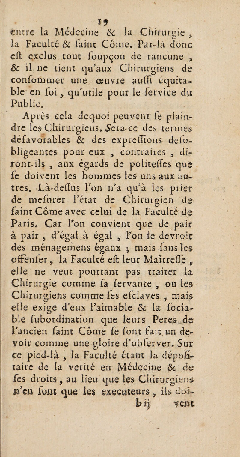 J 9 entre la Médecine & la Chirurgie 3 la Faculté & Faine Corne. Par-là donc eft exclus tout foupçon de rancune , 8c il ne tient qu’aux Chirurgiens de confommer une oeuvre auffi équita¬ ble- en foi y qu’utile pour le fervice du Public» Après cela dequoi peuvent fe plain¬ dre les Chirurgiens. Sera-ce des termes défavorables 8c des expreffions defo- bligeantes pour eux , contraires , di¬ ront-ils 3 aux égards de politefles que fe doivent les hommes les uns aux au¬ tres. Là-ddTus l’on n’a qu’à les prier de mefurer l’état de Chirurgien de faint Corne avec celui de la Faculté de Paris. Car Pon convient que de pair à pair , d’égal à égal , l’on fe devroic des ménagemens égaux • mais fans les ofFenfer, la Faculté eh: leur Martrede , elle ne veut pourtant pas traiter la Chirurgie comme fa fervante , ou les Chirurgiens comme fes efclaves , mais elle exige d’eux l’aimable 8c la focia- ble fubordination que leurs Per es de l’ancien faint Corne fe font fait un de¬ voir comme une gloire d’obferver. Sur ce pied-là , la Faculté étant la dépoli- taire de la vérité en Médecine 8c de fes droits, au lieu que les Chirurgiens n'en font que les exécuteurs, ils doi-