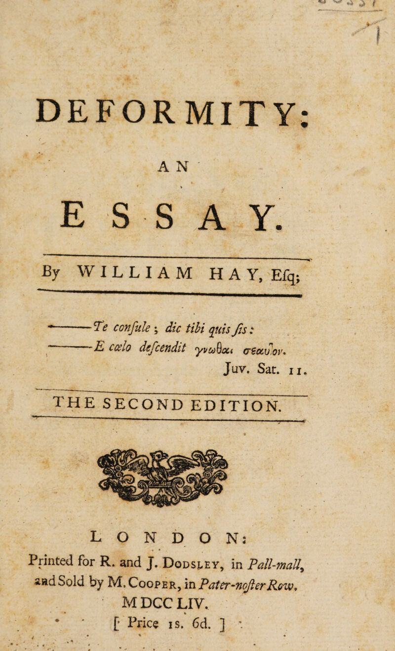 DEFORMITY: AN' % . essay. By WILLIAM HAY, Efq; -Te confide; die tibi qiiisJis: ~ A ccelo dejcendit ryvo)hou csotv.ov^ Juv. Sat. ii. the second edition. LONDON: * • . Printed for R. and J. Dodsj.ey, in Fall-mall, sad Sold by M. Cooper, in Patcr-nofierRew, M DCC LIV. * ‘ f Price is. 6d. ] ■: