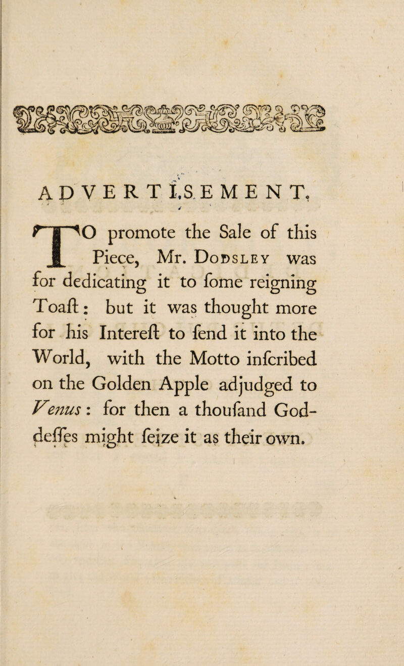 ADVERT is EMENT, ■* S'1 d ry^O promote the Sale of this I Piece, Mr. Dodsley was for dedicating it to fome reigning Toaft: but it was thought more for his Intereft to fend it into the World, with the Motto infcribed on the Golden Apple adjudged to Venus : for then a thoufand God- delfes might feize it as their own.