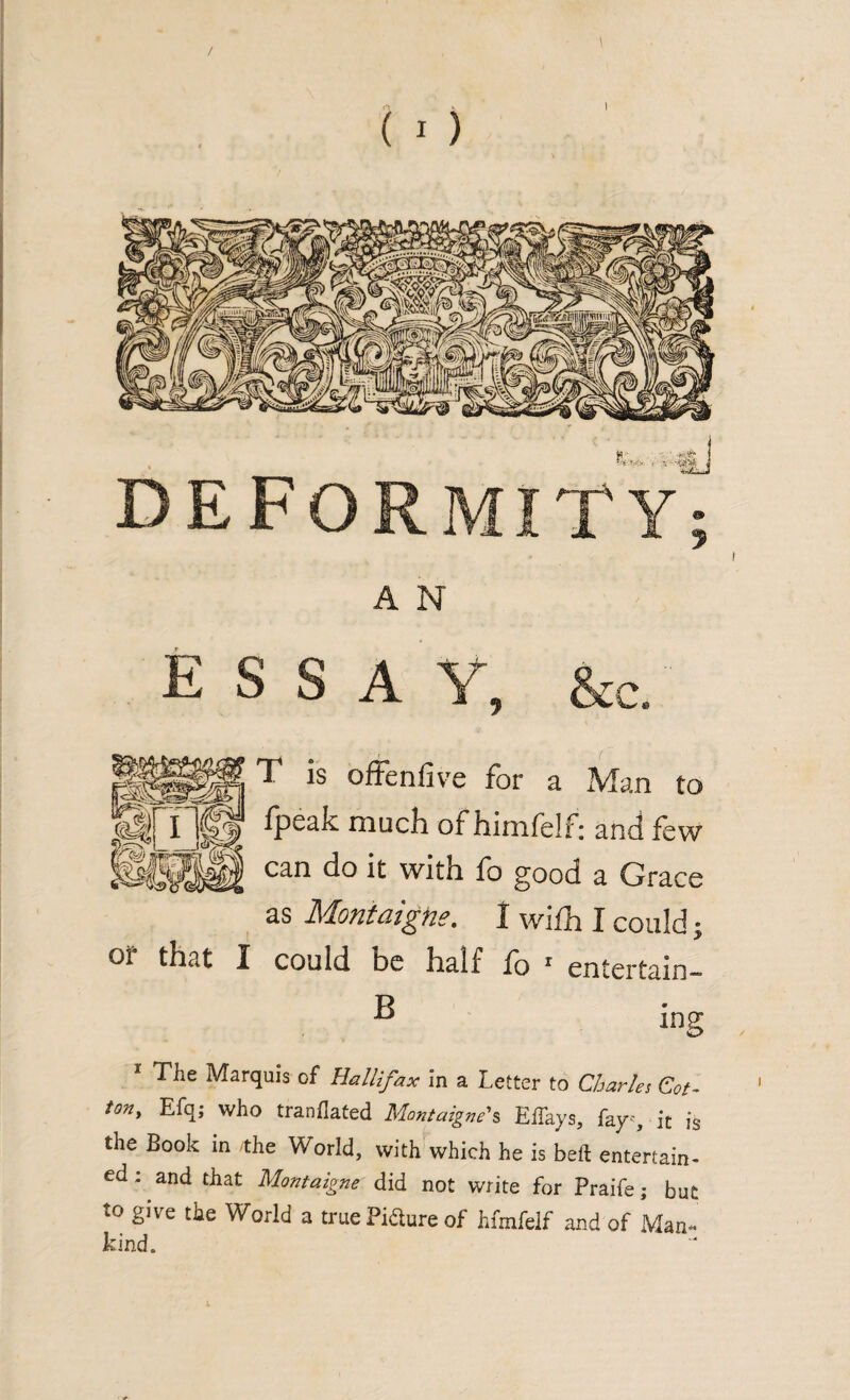 ESS A rc. T is offenfive for a Man to fpcak muck of himfelf: anti few l&Mllli can do 11 with fo g°od a Grace as Montaigne. I wifh I could; or that I could be half fo 1 entertain¬ B ing 1 The Marquis of Hallifax in a Letter to Charles Cot- ton, Efq; who tranflated Montaigne's EiTays, fayy it is the Book in /the World, with which he is beft entertain¬ ed ; and that Montaigne did not write for Praife; but to give the World a true Piaure of hfmfelf and of Man¬ kind.