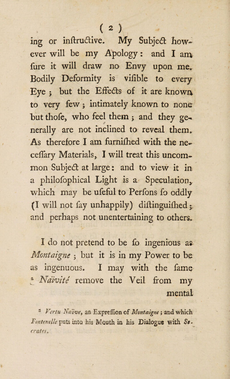 ing or inftruftive. My Subjedl how¬ ever will be my Apology: and I an* fure it will draw no Envy upon me. Bodily Deformity is vifible to every Eye ; but the Effefts of it are known to very few $ intimately known to none but thofe, who feel them $ and they ge¬ nerally are not inclined to reveal them. As therefore I am furnifhed with the ne- ceffary Materials, I will treat this uncom¬ mon Subjedt at large: and to view it in a philofophical Light is a Speculation*, which may be ufeful to Perfons fo oddly (I will not fay unhappily) diftinguifhed and perhaps not unentertaining to others, I do not pretend to be fo ingenious as Montaigne ; but it is in my Power to be as ingenuous. 1 may with the fame a Ndivite remove the Veil from my mental s Vertu Naive, an Expreflion of Montaigne; and which Fontenelle puts into his Mouth in his Dialogue with St- crates„