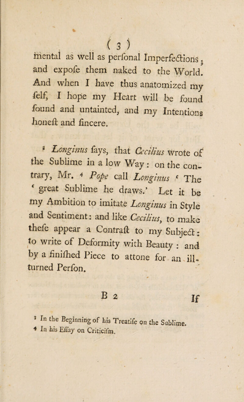 mental as well as peri on si Imperfections and expofe them naked to the World. And when I have thus anatomized mv feif^ I hope my Heart will be found found and untainted, and my Intentions honed: and fincere. 3 Longinus fays, that Cecilius wrote of the Sublime in a low Way : on the con¬ trary, Mr. 4 Pope call Longinus ‘ The c great Sublime he draws.’ Let it be my Ambition to imitate Longinus in Style and Sentiment • and like Cecilius, to make thefe appear a Contrail to my SubjeCt: to write of Deformity with Beauty ; and by a hnifhed Piece to attone for an ill- turned Perfon. B 2 If In the Beginning of his Treatife on the Sublime, 4 In his Effay on Criticifm,