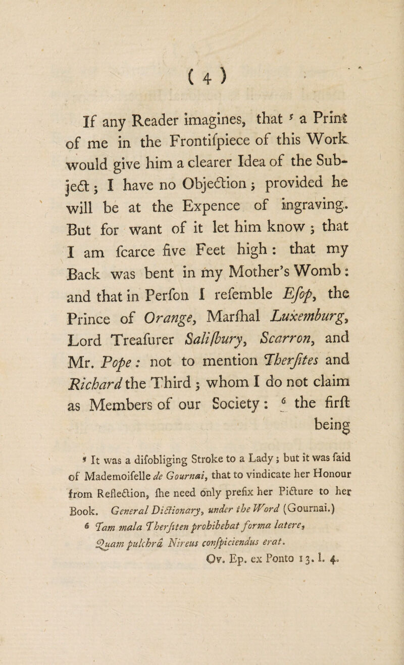 of me in the Frontifpiece of this Work would give him a clearer Idea of the Sub¬ ject ; I have no Obje&ion ; provided he will be at the Expence of ingraving. But for want of it let him know ; that I am fcarce five Feet high : that my Back was bent in my Mother’s Womb: and that in Perfon I referable Efop, the Prince of Orange, Marlhal Luxemburg, Lord Treafurer Sali/bury, Scarron, and Mr. Pope: not to mention Lberfites and Richard the Third ; whom I do not claim as Members of our Society : 6 the firft being « It was a difobliging Stroke to a Lady; but it was faid of Mademoifelle de Gournai, that to vindicate her Honour from Refleaion, Ike need only prefix her Piaure to her Book. General Dictionary} under the Word (krournai.) 6 Dam mala Dherf ten probibebat forma lateres f ua?n pulchrd Nireus confpiciendus erat. Ovo Ep. ex Ponto 13. L 4*