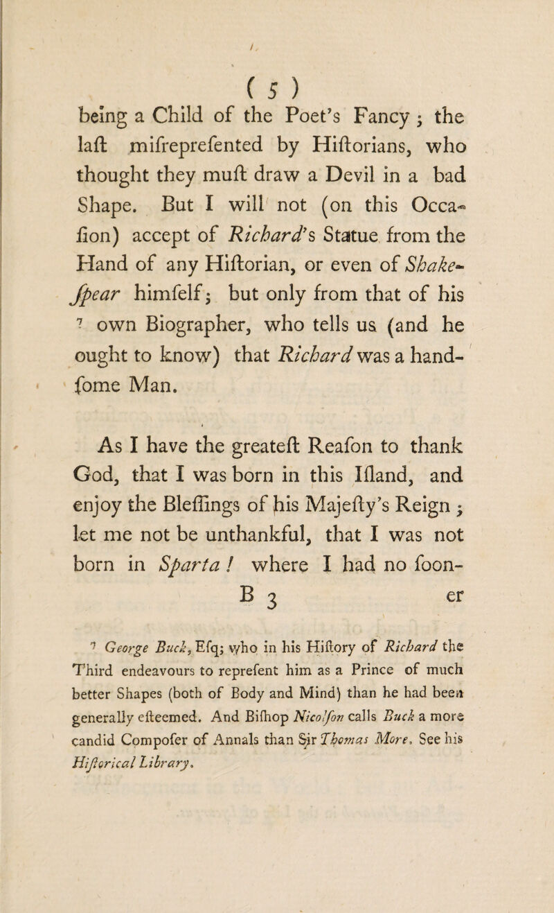 being a Child of the Poet’s Fancy ; the laft mifreprefented by Hiftorians, who thought they muft draw a Devil in a bad Shape. But I will not (on this Occa- fion) accept of Richard's Statue from the Hand of any Hiftorian, or even of Shake- /pear himfelf • but only from that of his ? own Biographer, who tells us (and he ought to know) that Richard was a hand- fome Man. As I have the greateft Reafon to thank God, that I was born in this Ifland, and enjoy the Bleffings of jhis Majefly’s Reign • let me not be unthankful, that I was not born in Sparta ! where I had no foon- B 3 er n Geo?'ge Buck, Efq; v/ho in his HiHory of Richard the Third endeavours to represent him as a Prince of much better Shapes (both of Body and Mind) than he had been generally efteemed. And Bifhop Nicolfon calls Buck a more candid Compofer of Annals than $rir Thomas More, See his Hijtorical Library.