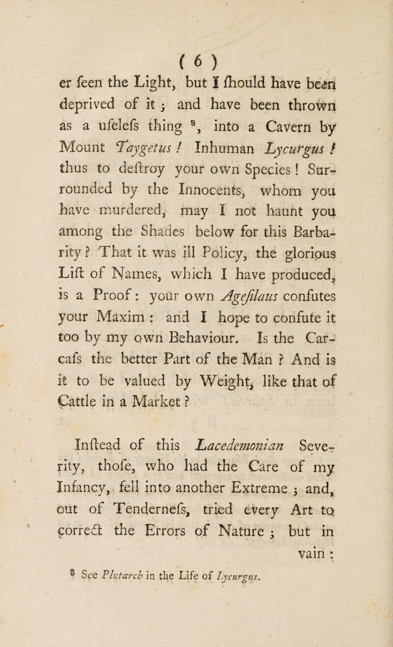 er feen the Light, but I fhould have bem deprived of it 3 and have been thrown as a ufelefs thing 8, into a Cavern by Mount ci ay get us ! Inhuman Lycurgus f thus to deftroy your own Species! Sur¬ rounded by the Innocents, whom you have murdered, may I not haunt you among the Shades below for this Barba¬ rity ? That It was ill Policy, the gloripus Lift of Names, which I have produced^ is a Proof: your own Agefilaus confutes your Maxim : and I hope to confute it too by my own Behaviour. Is the Car- cafs the better Part of the Man ? And is it to be valued by Weight, like that of Cattle in a Market ? In dead of this l>acede?nonian Seve~ •V V V ' *, . ^ * rity, thofe, who had the Care of my Infancy, fell into another Extreme 3 and, out of Tendernefs, tried every Art to ftorred the Errors of Nature 3 but in vain : ^ S^e Plutarch in the Life of Lycurgus.