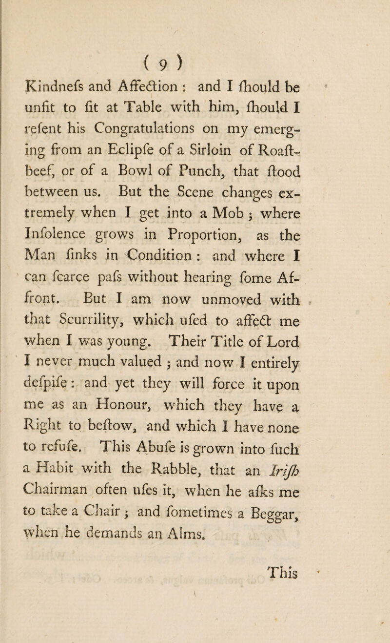 Kindnefs and Affe&ion : and I fhould be unfit to fit at Table with him, fhould I re lent his Congratulations on my emerg¬ ing from an Eclipfe of a Sirloin of Roaft- beef, or of a Bowl of Punch, that flood between us. But the Scene changes ex¬ tremely when I get into a Mob ; where Infolence grows in Proportion, as the Man finks in 'Condition : and where I can fcarce pafs without hearing fome Af¬ front. But I am now unmoved with that Scurrility, which ufed to affedt me when I was young. Their Title of Lord I never much valued • and now I entirely defpife: and yet they will force it upon me as an Honour, which they have a Right to beftow, and which I have none to refufe. This Abufe is grown into fuch a Habit with the Rabble, that an Irijh Chairman often ufes it, when he afks me to taKe a Chair 3 and fometimes a Beggar, when he demands an Alms. This