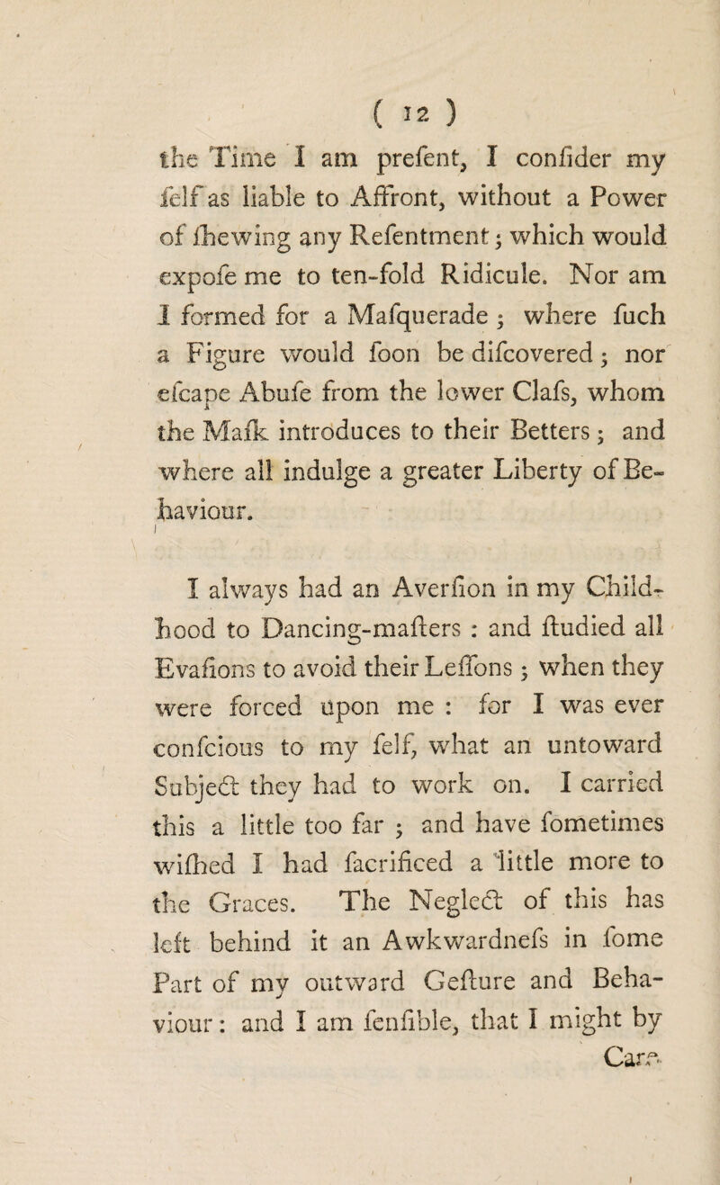 the Time I am prefect, I confider my felf as liable to Affront, without a Power of fhewing any Refentment • which would expofe me to ten-fold Ridicule. Nor am 1 formed for a Mafquerade ; where fuch a Figure would foon be difcovered; nor cfcape Ahufe from the lower Clafs, whom the Mafic introduces to their Betters; and where all indulge a greater Liberty of Be¬ haviour. i I always had an Averfion in my Child¬ hood to Dancing-mafters : and ftudied all Evafions to avoid their Leffons 5 when they were forced upon me : for I was ever confcious to my felf, what an untoward Suhjedt they had to work on. I carried this a little too far • and have fometimes wifbed I had facrificed a little more to the Graces. The Neglect of this has left behind it an Awkwardnefs in fome Part of my outward Gefture and Beha¬ viour : and 1 am fenfible, that I might by Caro »