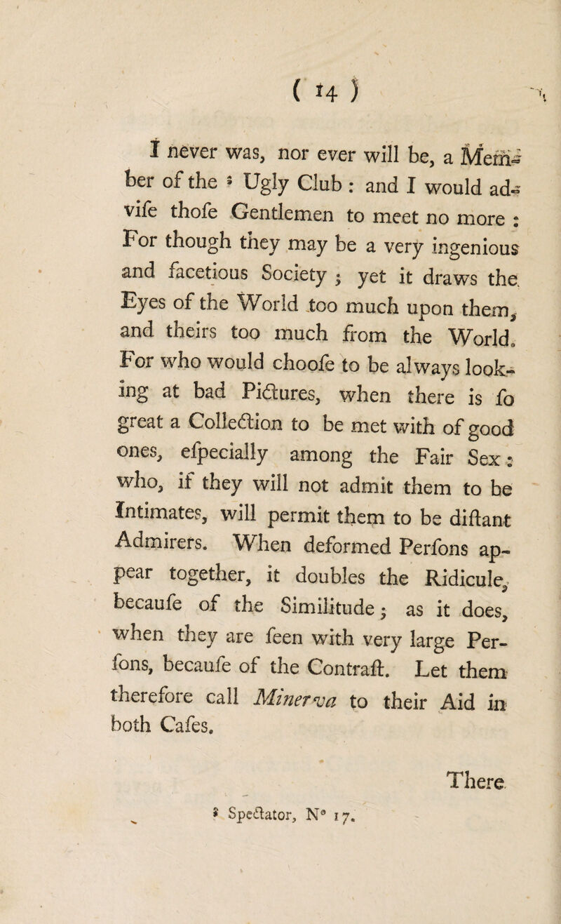 I never was, nor ever will be, a Memi ber of the 5 Ugly Club : and I would ad~ vife thole Gentlemen to meet no more j For though they may be a very ingenious and facetious Society • yet it draws the, Eyes of the World too much upon them, and theirs too much from the World. For who would choofe to be always look¬ ing at bad Pictures, when there is fo great a Collection to be met with of good ones, elpecially among the Fair Sex • who, if they will not admit them to be Intimates, will permit them to be did ant Admirers. When deformed Perfons ap¬ pear together, it doubles the Ridicule, becaufe of the Similitude • as it does, when they are feen with, very large Per- fons, became of the Contrad. Let them therefore call Minerva to their Aid in both Cafes. * Spectator, N® 17. There