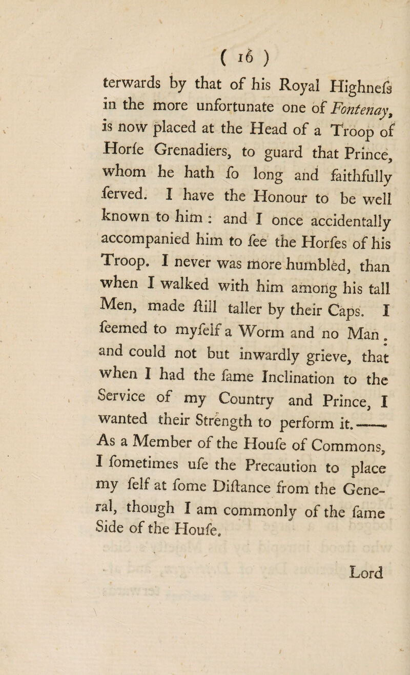 ( *6 ) terwards by that of his Royal Highnefi in the more unfortunate one of Fotitcficiy is now placed at the Head of a Troop of Horfe Grenadiers, to guard that Prince, whom he hath fo long and faithfully ferved. I have the Honour to be well known to him : and I once accidentally accompanied him to fee the Horfes of his Troop9 I never was more humbled, than when I walked with him among his tall .Men, made fliil taller by their Caps. I feemed to my fell a Worm and no Man , and could not but inwardly grieve, that when I had the fame Inclination to the Service of my Country and Prince, I wanted tneir Strength to perform it. —.« As a Member of the Houfe of Commons, I fometimes ufe the Precaution to place my felf at fome Diftance from the Gene- ral, though I am commonly of the fame Side of the Houfe, Lord