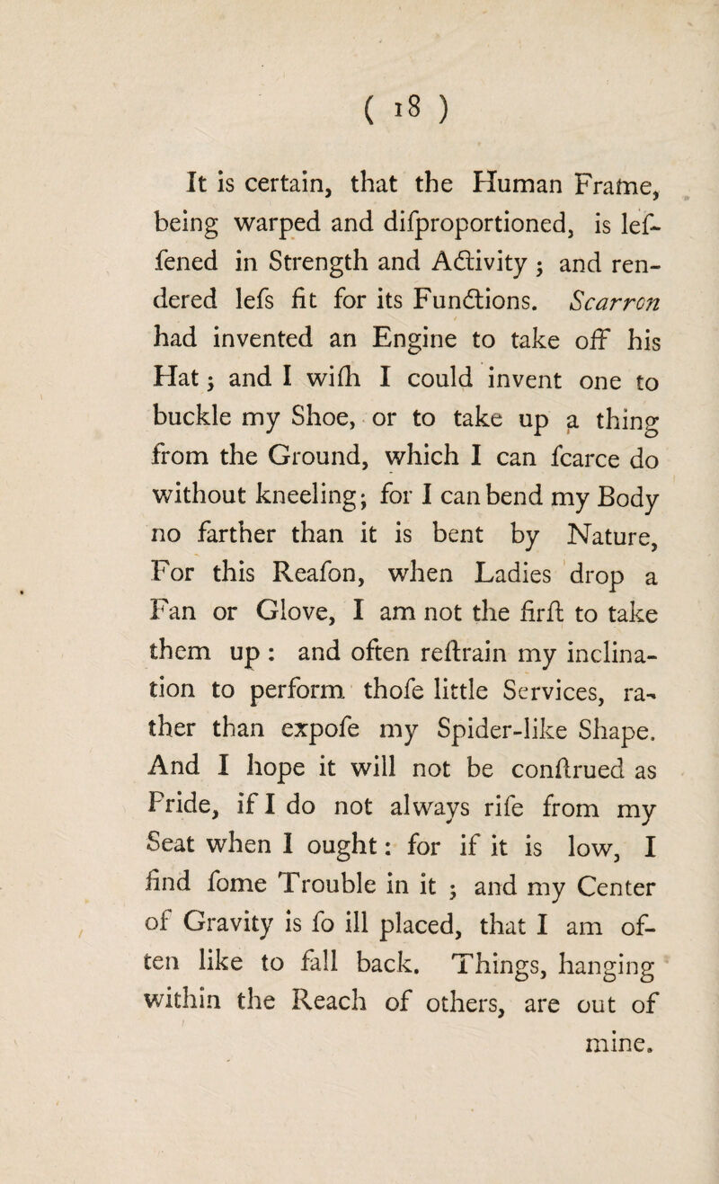 It is certain, that the Human Frame, being warped and difproportioned, is lef- fened in Strength and Adivity ; and ren¬ dered lefs fit for its Fundions. Scarrcn had invented an Engine to take off his Hat; and I wifli I could invent one to buckle my Shoe, or to take up a thing from the Ground, which I can fcarce do without kneeling; for I can bend my Body no farther than it is bent by Nature, For this Reafon, when Ladies drop a Fan or Glove, I am not the firft to take them up : and often reftrain my inclina¬ tion to perform thofe little Services, ra¬ ther than expofe my Spider-like Shape, And I hope it will not be confirued as Pride, if I do not always rife from my Seat when I ought: for if it is low, I find fome Trouble in it ; and my Center of Gravity is fo ill placed, that I am of¬ ten like to fall back. Things, hanging within the Reach of others, are out of mine.