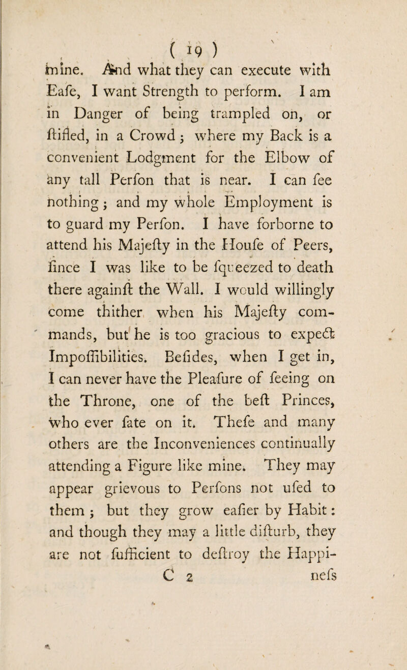 ... , ( *9 ) fnine. And what they can execute with Eafe, I want Strength to perform. I am in Danger of being trampled on, or ftifled, in a Crowd; where my Back is a convenient Lodgment for the Elbow of any tall Perfon that is near. I can fee nothing; and my whole Employment is to guard my Perfon. I have forborne to attend his Majefty in the Houfe of Peers, finch I was like to be fqu feezed to death there againft the Wall. I would willingly come thither when his Majefty com¬ mands, but he is too gracious to expe£t Impoffibilities. Befides, when I get in, I can never have the Pleafure of feeing on the Throne, one of the beft Princes, who ever fate on it* Thefe and many y others are the Inconveniences continually attending a Figure like mine. They may appear grievous to Perfons not ufed to them ; but they grow eafier by Habit: and though they may a little difturb, they are not fufficient to deftroy the Happi-