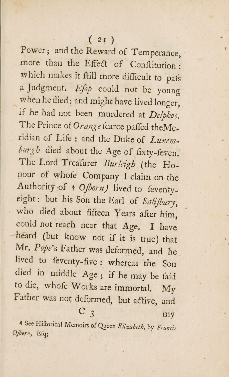 Power; and the Reward of Temperance, more than the EfFedt of Conflitution : which makes it flill more difficult to pafs a Judgment. Efop could not be young when he died: and might have lived longer, if he had not been murdered at Delpbqs. I he Prince of Orange fcarce paffed theMe- 1 luian of Life : and the Duke of Luxem¬ burgh died about the Age of fixty-feven. The Lord Treafurer Burleigh (the Ho¬ nour of whofe Company I claim on the Authority of + OJborn) lived to feventy- eight: but his Son the Earl of Salijbury, who died about fifteen Years after him could not reach near that Age. I have heard (but know not if it is true) that Mr. Pope s Father was deformed,, and he lived to feventy-five : whereas the Son died in middle Age ; if he may be faid to die, whofe Works are immortal. My I ather was not deformed, but adtive, and C 3 my 4 See Kitforical Memoirs of Queen Elizabeth, by Francis OJborn, Efq; ' '