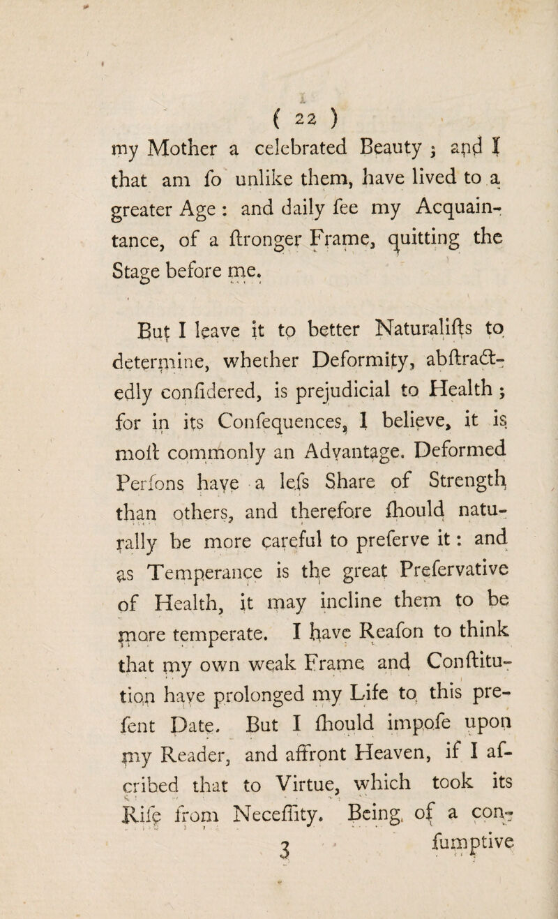 ( ( 22 ) my Mother a celebrated Beauty • apd I that am fo unlike them, have lived to a greater Age : and daily fee my Acquain¬ tance, of a ftronger Frame, quitting the Stage before me. But I leave it to better Naturali^s to determine, whether Deformity, abftradt- edly confidered, is prejudicial to Health ; for in its Confequences, 1 believe, it is molt commonly an Advantage. Deformed Ferfons have a lefs Share of Strength than others, and therefore fhould natu¬ rally be more careful to preferve it: and as Temperance is the great Prefervative of Health, it may incline them to be more temperate. I have Reafon to think that my own weak Frame and Conftitu- tion have prolonged my Life tq this pre- fent Date. But I fhould impofe upon pay Reader, and affront Heaven, if I af- cribed that to Virtue, which took its ■ -f • * ■ •' : Rife from Neceffity. Being, of a con- ■j fumptive