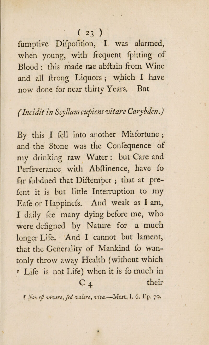 fumptive Difpofition, I was alarmed, when young, with frequent fpitting of Blood : this made me abftain from Wine and all ftrong Liquors j which I have now done for near thirty Years. But (Incidit in Scyllamcupiens vitare Carybden J By this I fell into another Misfortune ; and the Stone was the Conlequence of my drinking raw Water : but Care and Perfeverance with Abftinence, have fo far fubdued that Diftemper $ that at pre- fent it is but little Interruption to my Eafe or Happinefs. And weak as I am, I daily fee many dying before me, who were defigned by Nature for a much longer Life. And I cannot but lament, that the Generality of Mankind fo wan¬ tonly throw away Health (without which * Life is not Life) when it is fo much in C 4 their ? J^on ejl <vi‘vere> fed <valere, vita.—Mart. 1. 6. t|>. 70.