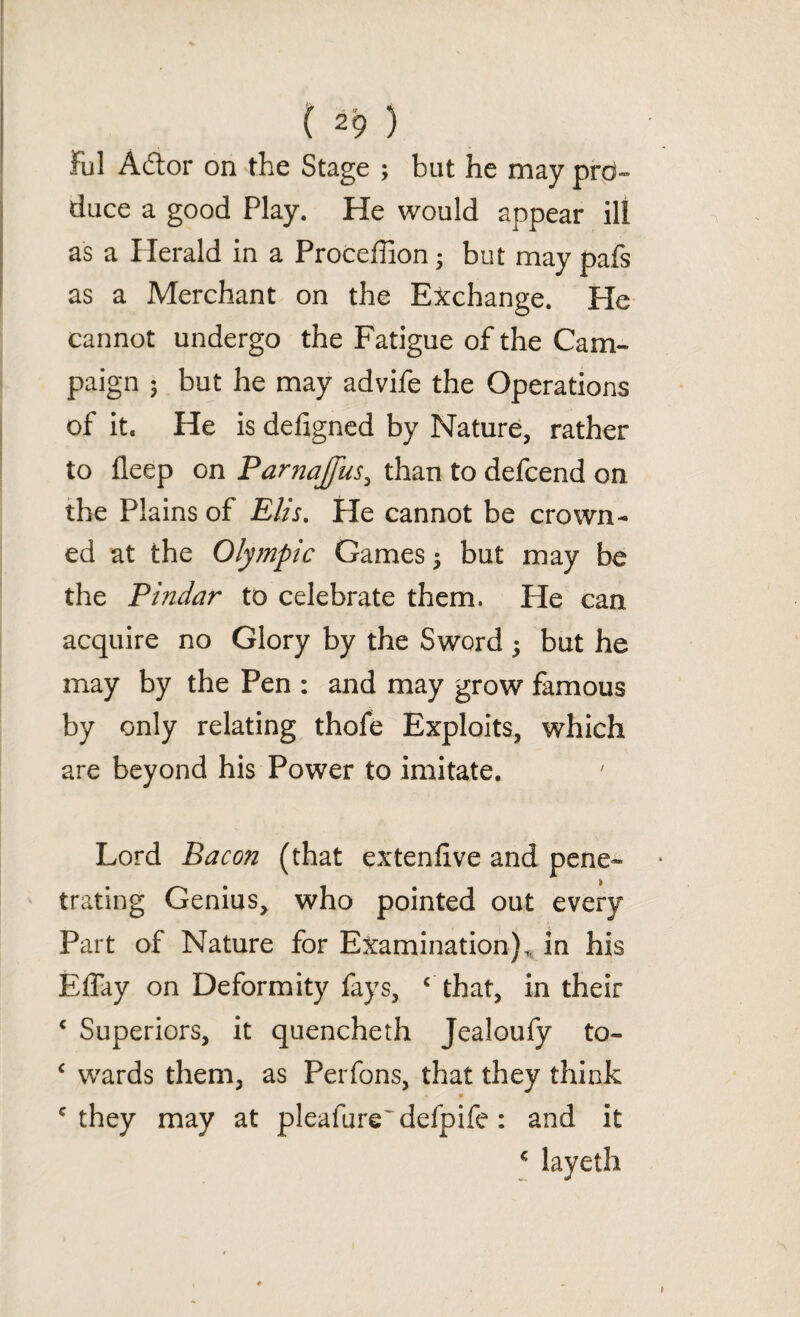 Ful Adtor on the Stage ; but he may pro¬ duce a good Play. He would appear ill as a Herald in a Proceffion3 but may pafs as a Merchant on the Exchange. He cannot undergo the Fatigue of the Cam¬ paign $ but he may advife the Operations of it* He is defigned by Nature, rather to deep on Parnajfus, than to defcend on the Plains of Elis. He cannot be crown¬ ed at the Olympic Games 3 but may be the Pindar to celebrate them. He can acquire no Glory by the Sword 3 but he may by the Pen : and may grow famous by only relating thofe Exploits, which are beyond his Power to imitate. Lord Bacon (that extenfive and pene¬ trating Genius, who pointed out every Part of Nature for Examination),, in his Effay on Deformity fays, c that, in their c Superiors, it quencheth Jealoufy to- c wards them, as Perfons, that they think 'they may at pleafure'defpife: and it € layeth