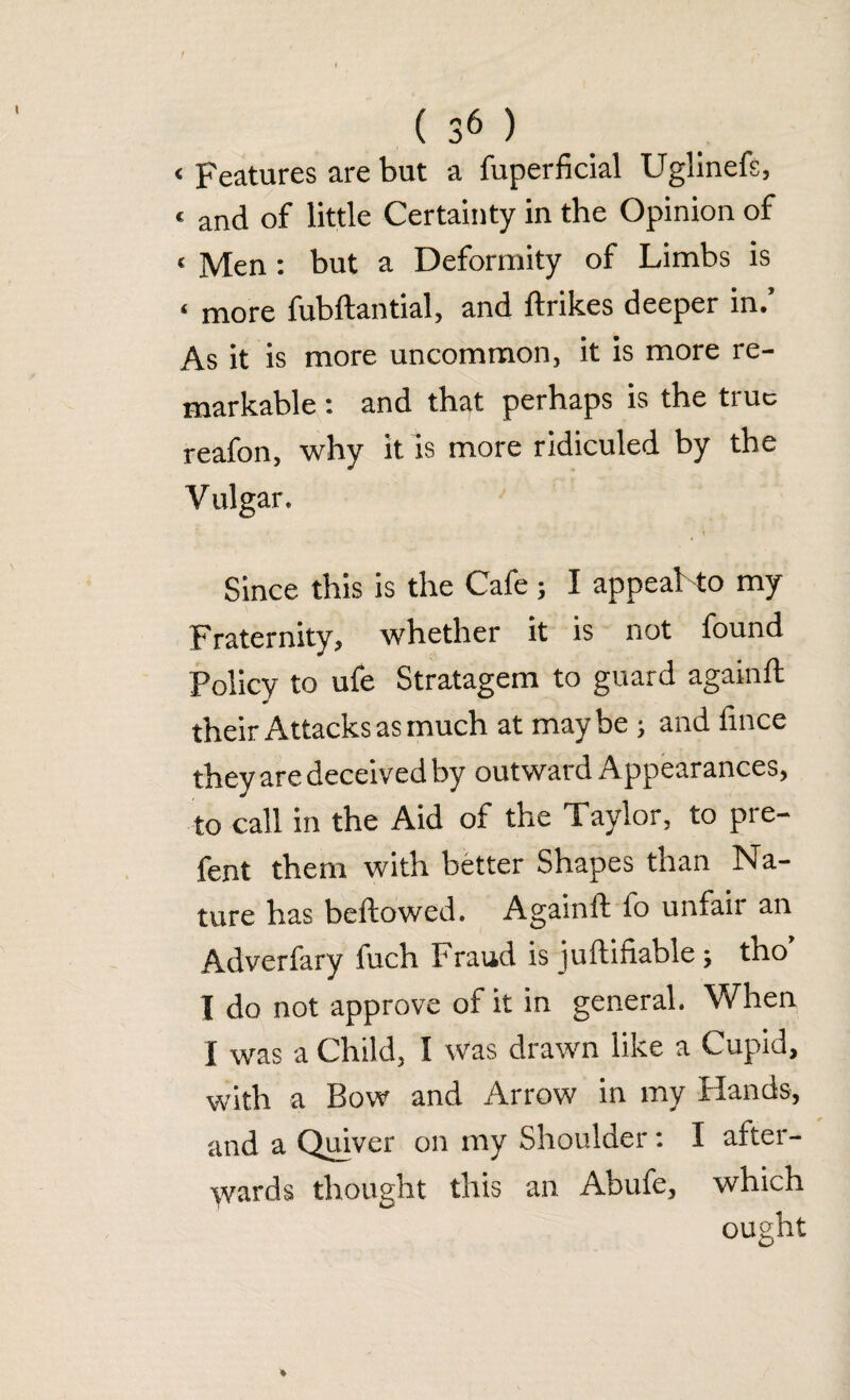 < Features are but a fuperficial Uglinefs, « and of little Certainty in the Opinion of < Men: but a Deformity of Limbs is ‘ more fubftantial, and ftrikes deeper in.’ As it is more uncommon, it is more re¬ markable : and that perhaps is the true reafon, why it is more ridiculed by the V ulgar. Since this is the Cafe; I appeal to my Fraternity, whether it is not found Policy to ufe Stratagem to guard againft their Attacks as much at maybe ; and fince they are deceived by outward Appearances, to call in the Aid of the Taylor, to pre- fent them with better Shapes than Na¬ ture has bellowed. Againft fo unfair an Adverfary fuch Fraud is juftifiable; tho’ I do not approve of it in general. When I was a Child, I was drawn like a Cupid, with a Bow and Arrow in my Hands, and a Quiver on my Shoulder: I after¬ wards thought this an Abufe, which