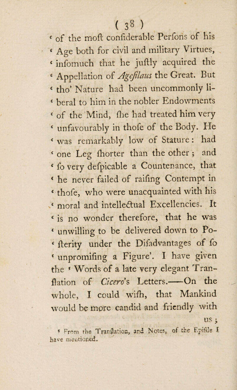 ( 3» ) < of the moft confiderable Perfons of his £ Age both for civil and military Virtues, ‘ infomuch that he juftly acquired the 5 Appellation of Agefilam the Great. But ‘ tho’ Nature had been uncommonly li- ‘ beral to him in the nobler Endowments ‘ of the Mind, (lie had treated him very ‘ unfavourably in thofe of the Body. Pie ‘ was remarkably low of btature: had 5 one Leg fhorter than the other ; and ‘ fo very defpicable a Countenance, that ‘ he never failed of raifing Contempt in ‘ thofe, who were unacquainted with his *« moral and intellectual Excellencies. It ‘ is no wonder therefore, that he was ‘ unwilling to be delivered down to Po- ‘ fterity under the Difadvantages of fo ‘ unpromifing a Figure’. I have given the 5 Words of a late very elegant Tran- flation of Cicero’s Letters.-On the whole, I could with, that Mankind would be more candid and friendly with us J * From the Translation, and Notes, of the F.piftle I have mentioned.