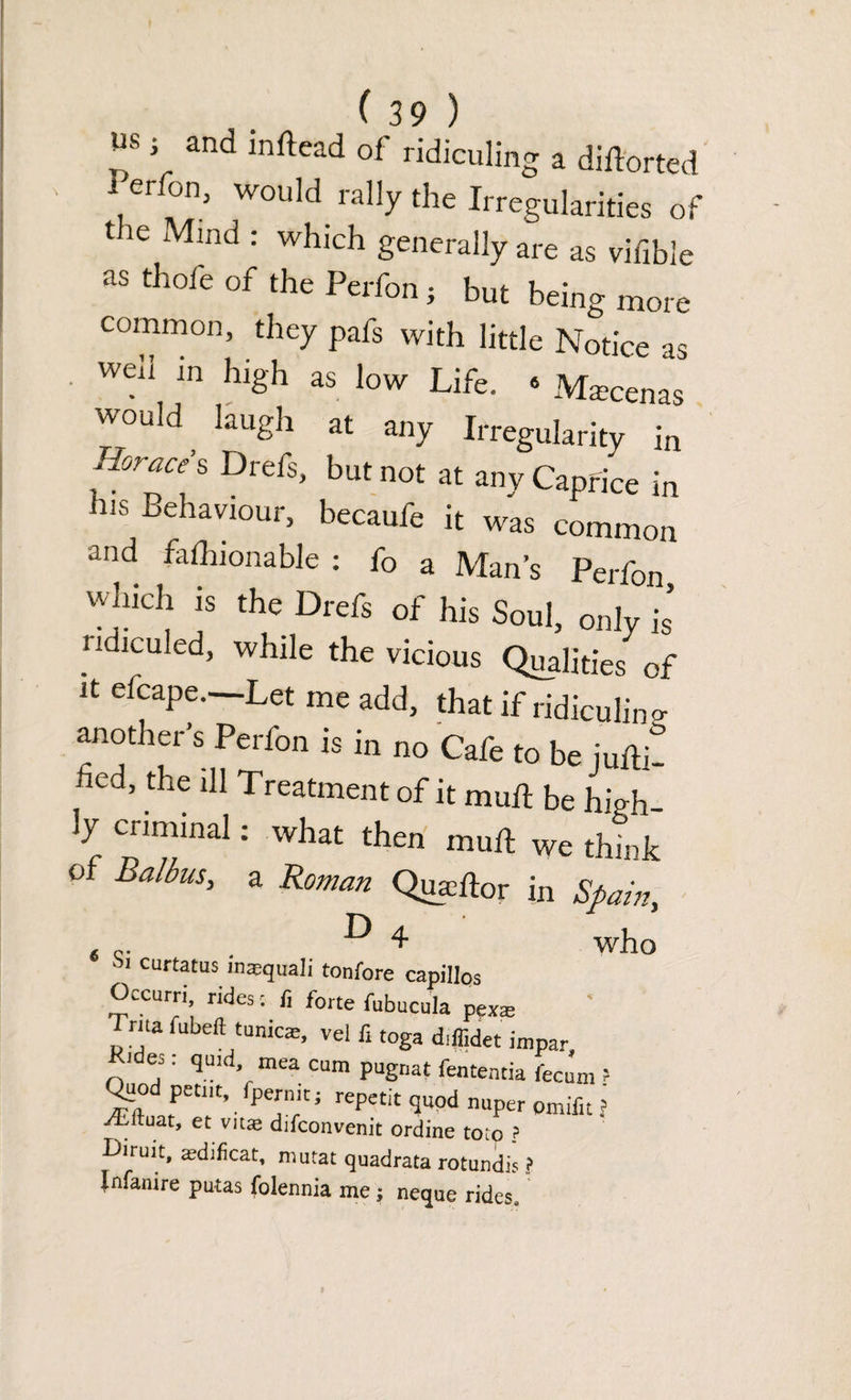 us j and inftead of ridiculing a diftorted i erfon, would rally the Irregularities of the Mind : which generally are as viable as thole of the Perfon; but being more common, they pafs with little Notice as well in high as low Life. . Maecenas would ^ laugh at any Irregularity in Mice’s Drefs, but not at any Caprice in his Behaviour, becaufe it was common and falhionable : fo a Man’s Perfon which is the Drefs of his Soul, only is’ i ldiculed, while the vicious Qualities of it efcape.—Let me add, that if ridiculing another’s Perfon is in no Cafe to be juftit bed, the ill Treatment of it mull be high¬ ly criminal: what then mull We think of Balbus, a Roman Quauftor in Spain, ^ 4 who * Sl CUftatus inasquali tonfore capillos Occurri rides : li forte fubucula pex* Trua fubefl tunicas, vel fi toga diffidet impar Hides: quid, mea cum pugnat fententia fecum ? Osod pctnt, fpernit; repetit quod nuper omifit ? ^iruat, et vitae difconvenit ordine toto ? Ciruit, tedificat, mutat quadrata rotundis ? Jnfaaire putas folennia me; neque rides.