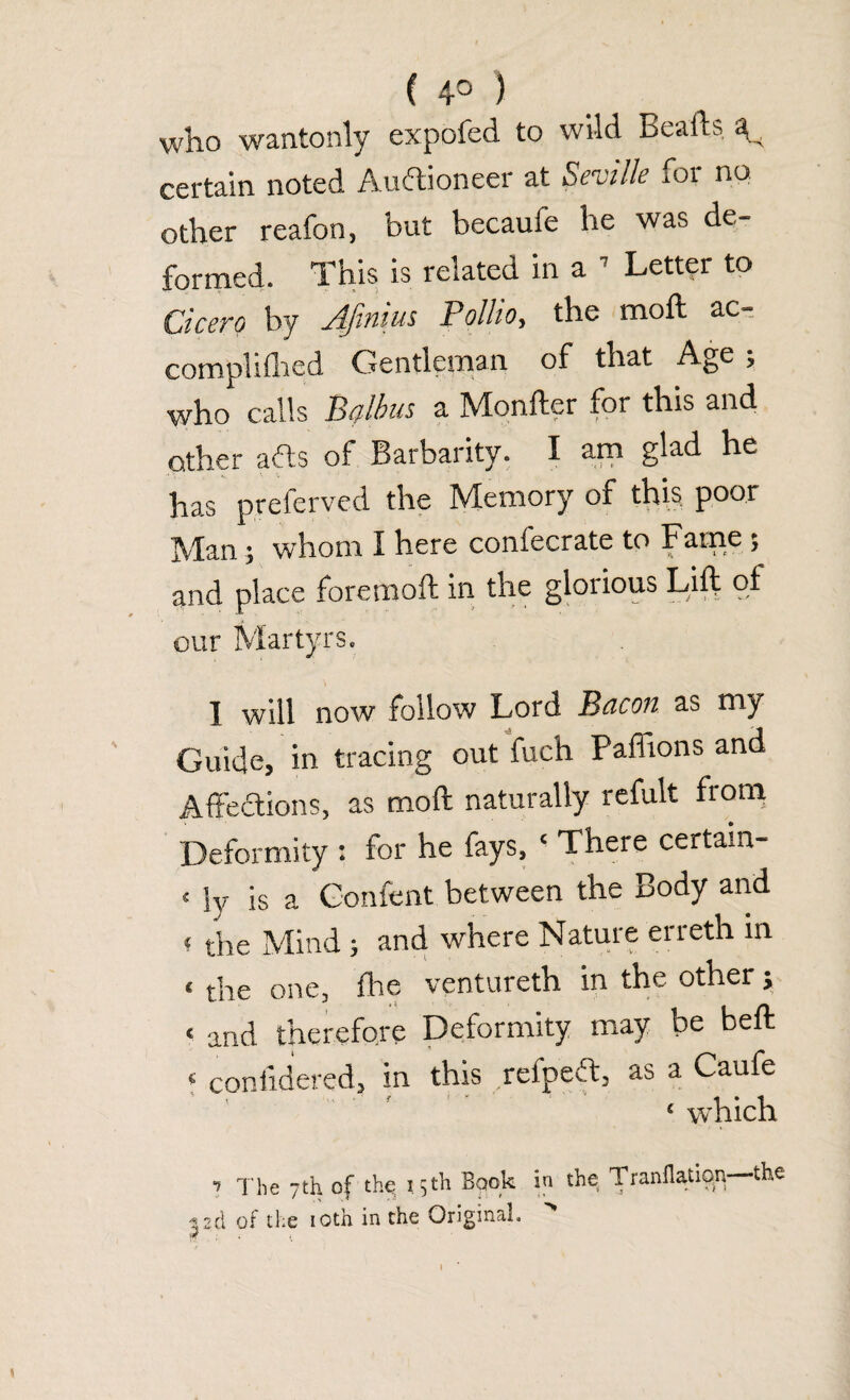 ( 4° ) who wantonly expofed to wild Bealls ^ certain noted Auctioneer at Seville iOi no other reafon, but becaufe he was de¬ formed. This is related in a ’ Letter to Cicero by Afinius Potto, the moil ac¬ complished Gentleman of that Age who calls Balbus a Monfter for this and other afts of Barbarity. I am glad he has preferved the Memory of this, poor Man; whom I here confecrate to Fame ; and place foremoft in the glorious Lift of our Martyrs. 1 will now follow Lord Bacon as my Guide, in tracing out fuch Paflions and Affections, as moil naturally refult from Deformity : for he fays, ‘ There certain- < jy ;s a Gonfent between the Body and < the Mind ; and where Nature erreth in c the one, She ventureth in the other j ‘ and therefore Deformity may be beft * conlidered, in this relpeCt, as a Caufe ‘ which 7 The 7th of the 15th Book in the Tranflation '*e 12(1 of the 10th in the Original, > *