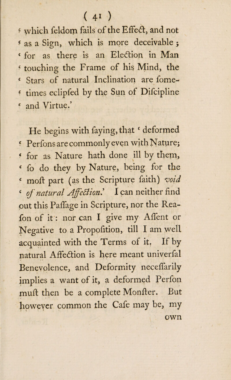 which feldom fails of the Effect, and not < as a Sign, which is more deceivable ; « for as there is an Election in Man £ touching the Frame of hi$ Mind, the < Stars of natural Inclination are fome- ? times eclipfed by the Sun of Difcipline £ and Virtue/ v * • He begins with faying, that ‘ deformed ‘ Perfons are commonly even with Nature; f for as Nature hath done ill by them, < fo do they by Nature, being for the f mold part (as the Scripture faith) -void <■ of natural Affection.' I can neither find out this Palfage in Scripture, nor the Rea- fon of it: nor can I give my Affent or Negative to a Propofition, till I am well acquainted with the Terms of it, If by natural Affedtion is here meant univerfal Benevolence, and Deformity necelfarily implies a want of it, a deformed Perfon mull then be a complete Monfter. But however common the Cafe may be, my own