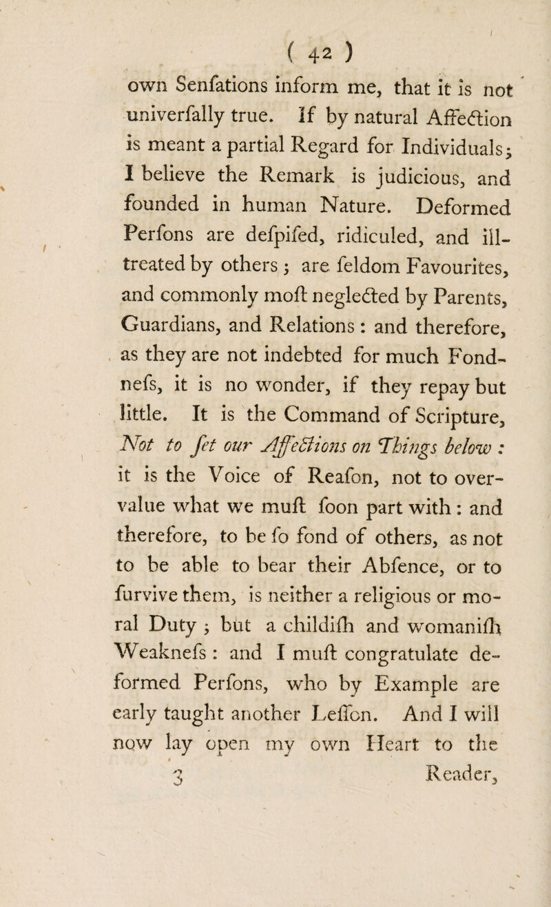 I ( 42 ) own Senfations inform me, that it is not univerfally true. If by natural Affeftion is meant a partial Regard for Individuals j I believe the Remark is judicious, and founded in human Nature. Deformed Perfons are defpifed, ridiculed, and ill- treated by others 3 are feldom Favourites, and commonly molt neglefted by Parents, Guardians, and Relations: and therefore, as they are not indebted for much Fond- nefs, it is no wonder, if they repay but little. It is the Command of Scripture, Not to fet our slffetfions on Things below : it is the Voice of Reafon, not to over¬ value what we mu ft. foon part with : and therefore, to be fo fond of others, as not to be able to bear their Abfence, or to furvive them, is neither a religious or mo¬ ral Duty 3 but a childifh and womanifh Weaknefs : and I mull: congratulate de¬ formed Perfons, who by Example are early taught another Leffcn. And I will now lay open my own Heart to the 4 3 Reader,