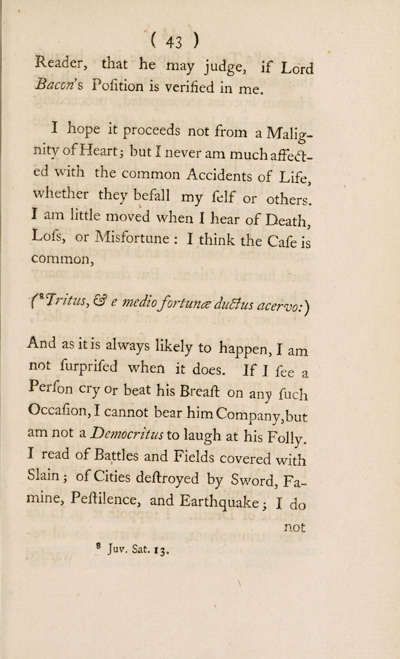 Reader, that he may judge, if Lord Bacon s Pofition is verified in me. I hope it proceeds not from a Malig¬ nity of Heart} but I never am muchaffed- ed with the common Accidents of Life, whether they befall my felf or others. I am little moved when I hear of Death, Lofs, or Misfortune : I think the Cafe is common, ■('Trttus, & e medio fortunes dudius acervo:) And as Lis always likely to happen, I am not furprifed when it does. If I fee a Perfon cry or beat his Bread: on any fuch Occafion, I cannot bear him Company,but am not a Democritus to laugh at his Folly. I read of Battles and Fields covered with Slain; of Cities deflroyed by Sword, Fa¬ mine, Peflilence, and Earthquake; I do not 8 Juv. Sat. 13,