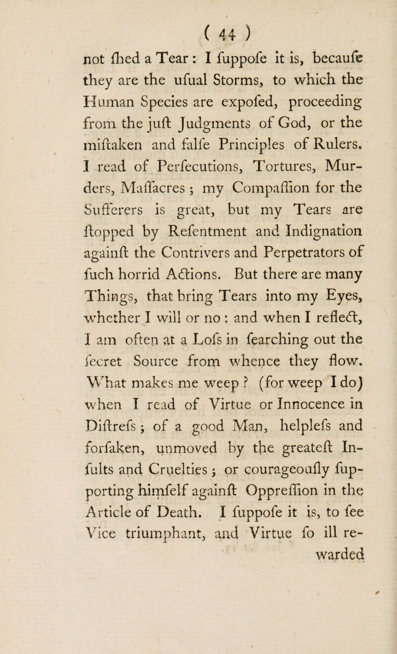 not fired a Tear : I fuppofe it is, becaufe they are the ufual Storms, to which the Human Species are expofed, proceeding from the juft Judgments of God, or the miftaken and falfe Principles of Rulers. I read of Perfections, Tortures, Mur¬ ders, Maflacres ; my Compaffion for the Sufferers is great, but my Tears are flopped by Refentment and Indignation againft the Contrivers and Perpetrators of fuch horrid Acftions. But there are many Things, that bring Tears into my Eyes, whether I will or no : and when I reflect, I am often at a Lofs in fearching out the fecret Source from whence they flow. What makes me weep ? (for weep I do) when I read of Virtue or Innocence in Diftrefs; of a good Man, helpiefs and forfaken, unmoved by the greateft In¬ tuits and Cruelties; or courageouffy fup- porting himfelf againft Oppreffion in the Article of Death. I fuppofe it is, to fee Vice triumphant, and ’Virtue fo ill re¬ warded