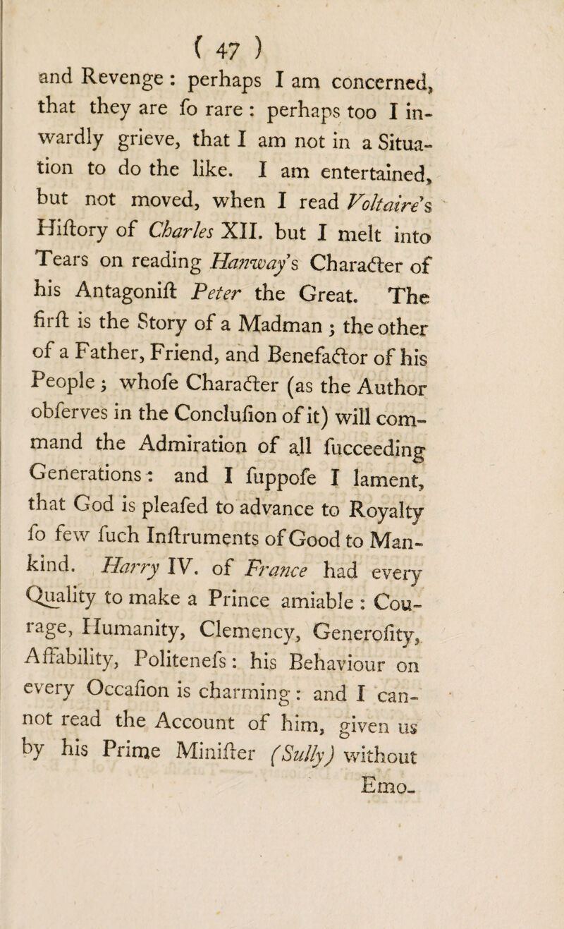 and Revenge : perhaps I am concerned, that they are fo rare : perhaps too I in¬ wardly grieve, that I am not in a Situa¬ tion to do the like. I am entertained, but not moved, when I read Voltaire s ' Hiftory of Charles XII. but I melt into Tears on reading Hanways Character of his Antagonift Peter the Great. The hid is the Story of a IVIadman j the other of a Father, Friend, and Benefador of his People ; whofe Charader (as the Author obferves in the Conclufion of it) will com¬ mand the Admiration of all fucceeding Generations; and I fuppofe I lament, that God is pleafed to advance to Royalty fo few fuch Inftruments of Good to Man¬ kind. Harry IV. of France had every Quality to make a Prince amiable : Cou- rage, Humanity, Clemency, Generality, Affability, Politenefs: his Behaviour on every Occafion is charming: and I can¬ not read the Account of him, p'iven us by his Prime Minifrer (Sully) without Emo_