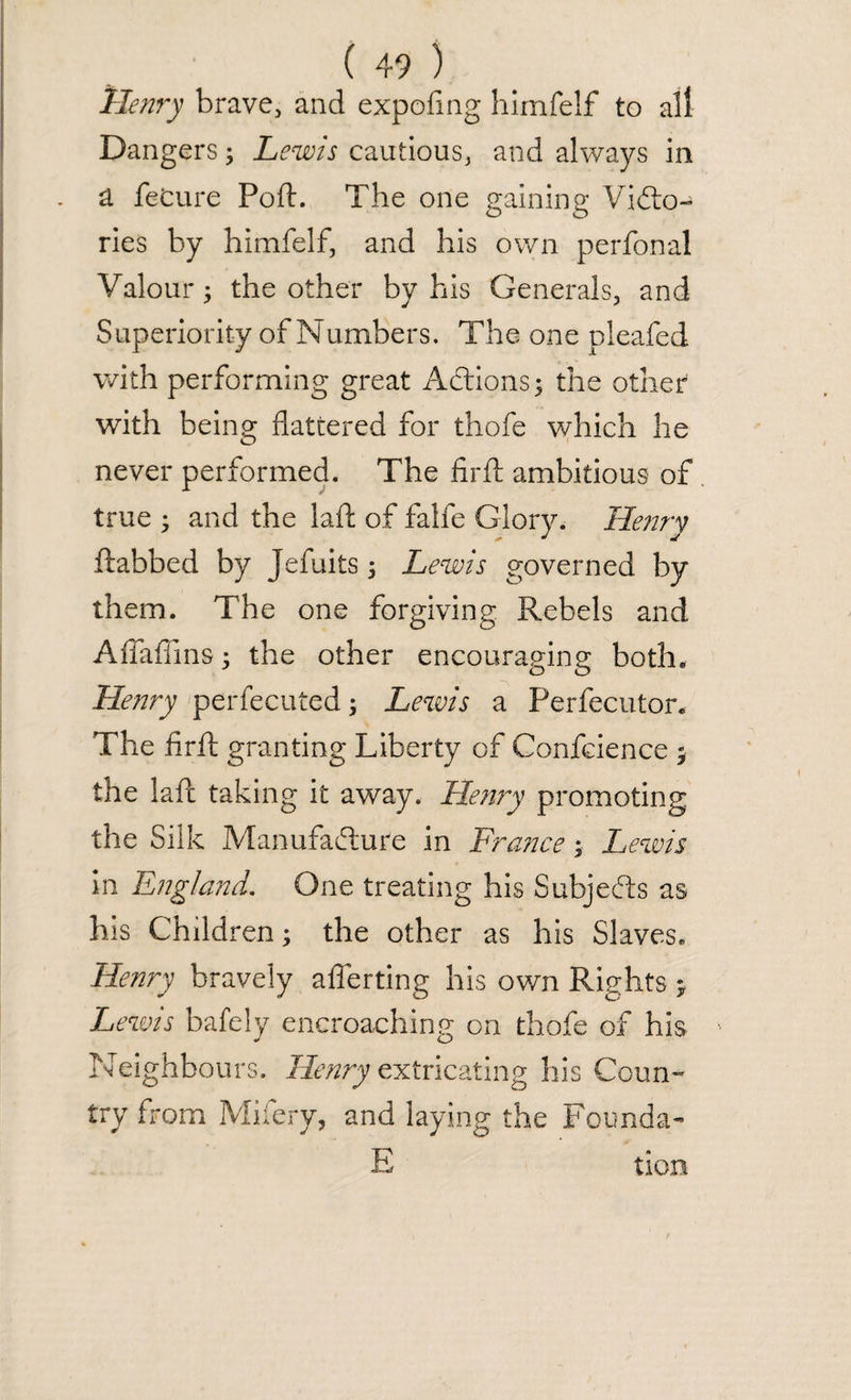 Henry brave, and expofing himfelf to all Dangers; Lewis cautious, and always in a feCure Port. The one gaining ViCto- ries by himfelf, and his own perfonal Valour 5 the other by his Generals, and Superiority of Numbers. The one pleafed with performing great Actions; the other with being flattered for thofe which he never performed. The firft ambitious of true • and the laft of falfe Glory. Henry ftabbed by Jefuits; Lewis governed by them. The one forgiving Rebels and Aflaflins 5 the other encouraging both. Henry perfecuted; Lewis a Perforator* The firft granting Liberty of Confcience y the laft taking it away. Henry promoting the Silk Manufacture in France; Lewis in England. One treating his Subjects as his Children; the other as his Slaves. Henry bravely afferting his own Rights > Lewis bafely encroaching on thofe of his Neighbours. Henry extricating his Coun¬ try from Mifery, and laying the Founda- E tion