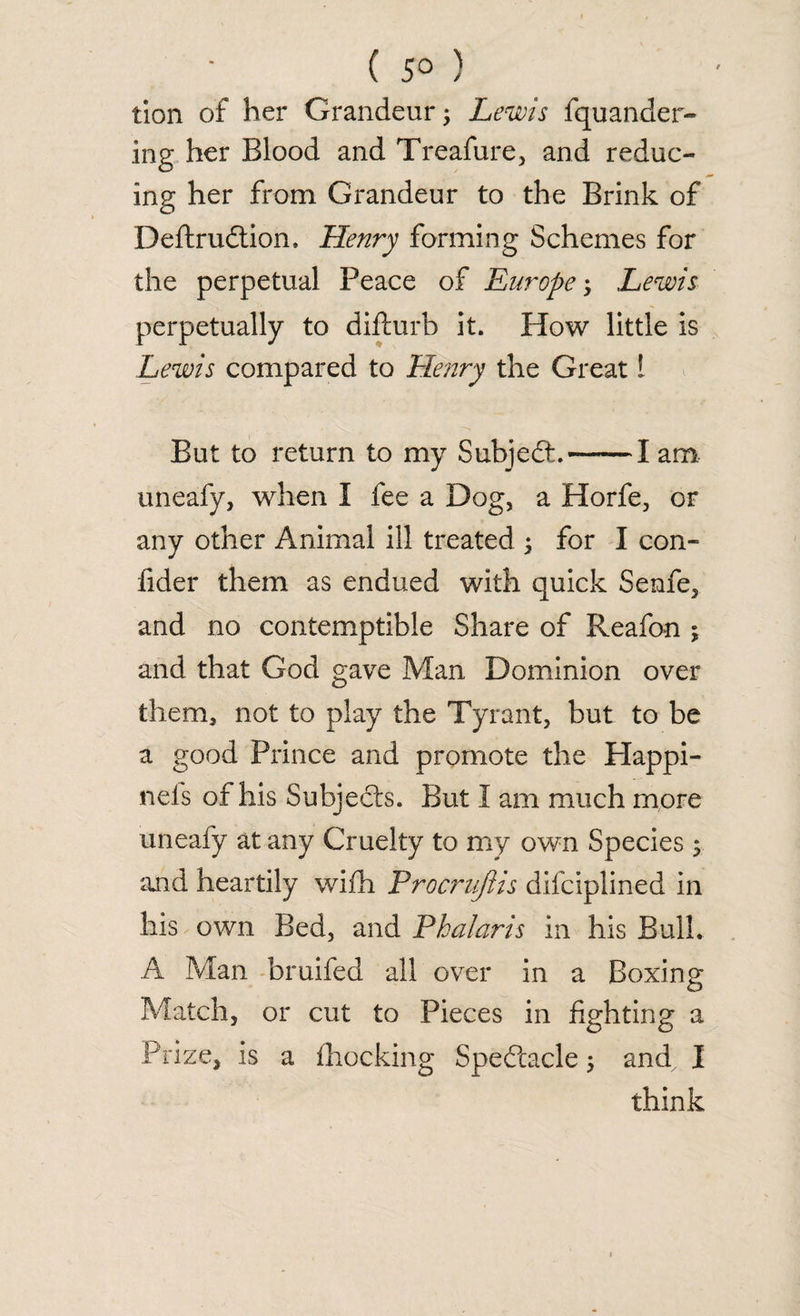 ( 5° ) tion of her Grandeur; Lewis fquander- ing her Blood and Treafure, and reduc¬ ing her from Grandeur to the Brink of Deftrudtion. Henry forming Schemes for the perpetual Peace of Europe; Lewis perpetually to difturb it. How little is Lewis compared to Henry the Great 1 But to return to my Subject.-1 am uneafy, when I fee a Dog, a Horfe, or any other Animal ill treated ; for I con- fider them as endued with quick Senfe, and no contemptible Share of Reafon ; and that God gave Man Dominion over them, not to play the Tyrant, but to be a good Prince and promote the Plappi- neis or his Subjects. But 1 am much more uneafy at any Cruelty to my own Species 5 and heartily with Procrujiis difciplined in his own Bed, and Phalaris in his Bulk A Man bruifed all over in a Boxing Match, or cut to Pieces in fighting a Prize, is a {hocking Spectacle 5 and I think