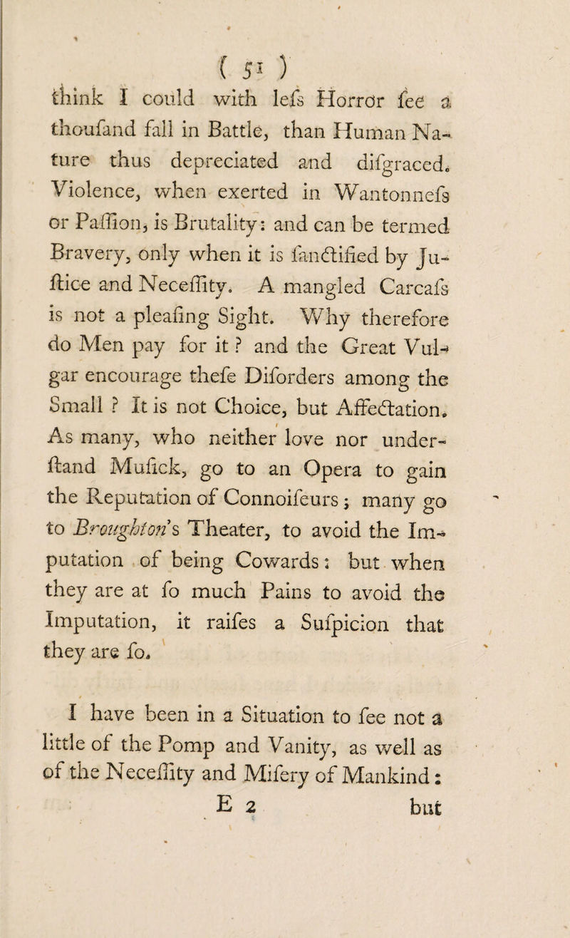 think I could with lefs Horror fee a thoufand fall in Battle, than Human Na¬ ture thus depreciated and difgraced* Violence, when exerted in Wantonnefs or Paflion, is Brutality: and can be termed Bravery, only when it is fan&ified by Ju- ftice and Neceffity. A mangled Carcafs is not a pleafng Sight. Why therefore do Men pay for it ? and the Great VuN gar encourage thefe Diforders among the Small ? It is not Choice, but Affectation* As many, who neither love nor under- ftand Mufck, go to an Opera to gain the Reputation of Connoifeurs; many go to Broughton's Theater, to avoid the Im¬ putation of being Cowards: but when they are at fo much Pains to avoid the Imputation, it raifes a Sufpicion that they are fo. I have been in a Situation to fee not a little of the Pomp and Vanity, as well as of the Neceffity and Mifery of Mankind: E 2 but
