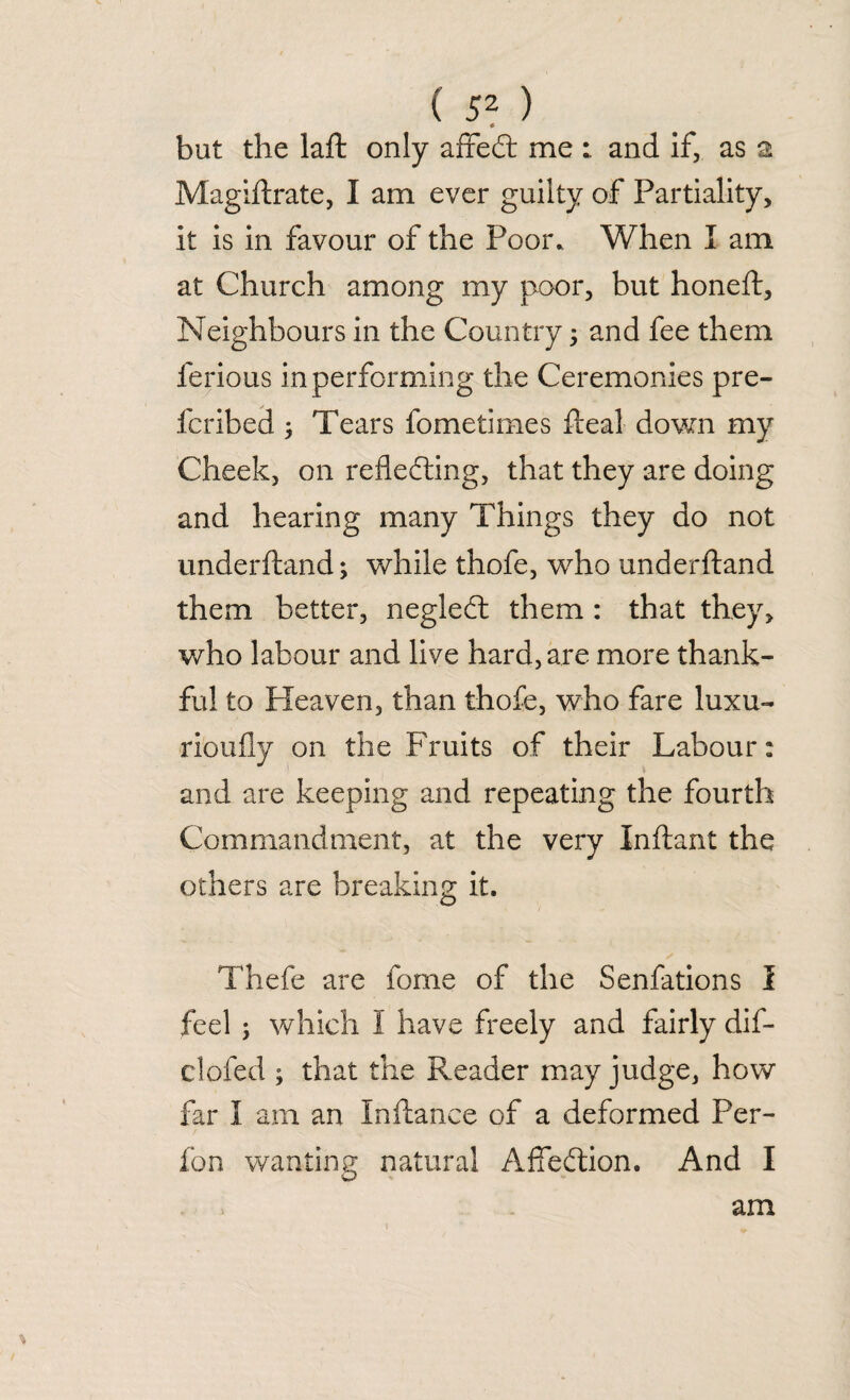 * but the laffc only affect me and if, as 2 Magistrate, I am ever guilty of Partiality, it is in favour of the Poor. When I am at Church among my poor, but honeh. Neighbours in the Country; and fee them ferious in performing the Ceremonies pre- fcribed ; Tears fometimes ideal down my Cheek, on reflecting, that they are doing and hearing many Things they do not underhand; while thofe, who underhand them better, neglect them : that they, who labour and live hard, are more thank¬ ful to Heaven, than thofe, who fare luxu¬ riously on the Fruits of their Labour: and are keeping and repeating the fourth Commandment, at the very Inhant the others are breaking it. Thefe are Some of the Senfations I feel ; which I have freely and fairly dif- clofed ; that the Reader may judge, how far I am an Inhance of a deformed Per- fon wanting natural Affection. And I am