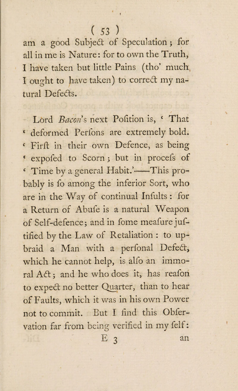 I ( 53 ) am a good Subjed of Speculation; for all in me is Nature: for to own the Truth, I have taken but little Pains (tho* much, I ought to have taken) to corred my na¬ tural Defers. Lord Bacon s next Portion is, c That c deformed Perfons are extremely bold. c Firft in their own Defence, as being c expofed to Scorn; but in procefs of c Time by a general Habit.’-—-This pro¬ bably is fo among the inferior Sort, who are in the Way of continual Infults : for a Return of Abufe is a natural Weapon of Self-defence; and in fome meafure juf- tified by the Law of Retaliation : to up¬ braid a Man with a perfonal Defed, which he cannot help, is alfo an immo¬ ral Ad; and he who does it, has reafon to expect no better Quarter, than to hear of Faults, which it was in his own Power not to commit. But I find this Qbfer- vation far from being verified in my felf: E 3 an
