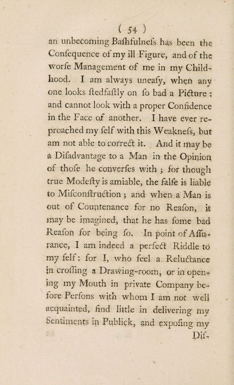 an unbecoming Bafhfulnefs has been the Confequence of my ill Figure, and of the worfe Management of me in my Child¬ hood. I am always uneafy, when any one looks ftedfaftly on fo bad a Picture : and cannot look with a proper Confidence in the Face of* another. I have ever re¬ proached my felf with this Weaknefs, but am not able fo corredt it. And it may be a Difadvantage to a Man in the Opinion of thofe he converfes with : for thou eh o true Modefty is amiable, the falfe is liable to Mifconftruetion ; and when a Man is out of Countenance for no Reafon, it may be imagined, that he has fome bad Reafon for being fo. In point of Affu- rance, I am indeed a perfedt Riddle to my felf: for I, who feel a Reluctance in eroding a Drawing-room, or in open- ing my Mouth in private Company be¬ fore Perfons with whom I am not well acquainted, find little in delivering m? Sentiments in Publicand expofing my