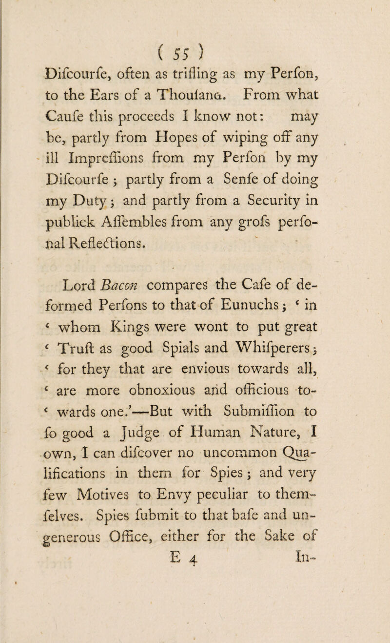 Difcourfe, often as trifling as my Perfon, to the Ears of a Thoulano. From what Caufe this proceeds I know not: may be, partly from Hopes of wiping off any ill Impreflions from my Perfon by my Difcourfe ; partly from a Senfe of doing my Duty; and partly from a Security in publick Aflembles from any grofs perfo- nal Reflections. Lord Bacon compares the Cafe of de¬ formed Perfons to that of Eunuchs; c in 4 whom Kings were wont to put great c Truft as good Spials and Whifperers 3 c for they that are envious towards all, < are more obnoxious and officious to- c wards one.’—But with Submiflion to fo good a Judge of Human Nature, I own, I can difcover no uncommon Qua' lifications in them for Spies; and very few Motives to Envy peculiar to them- felves. Spies fubmit to that bafe and un¬ generous Office, either for the Sake of E 4 In-