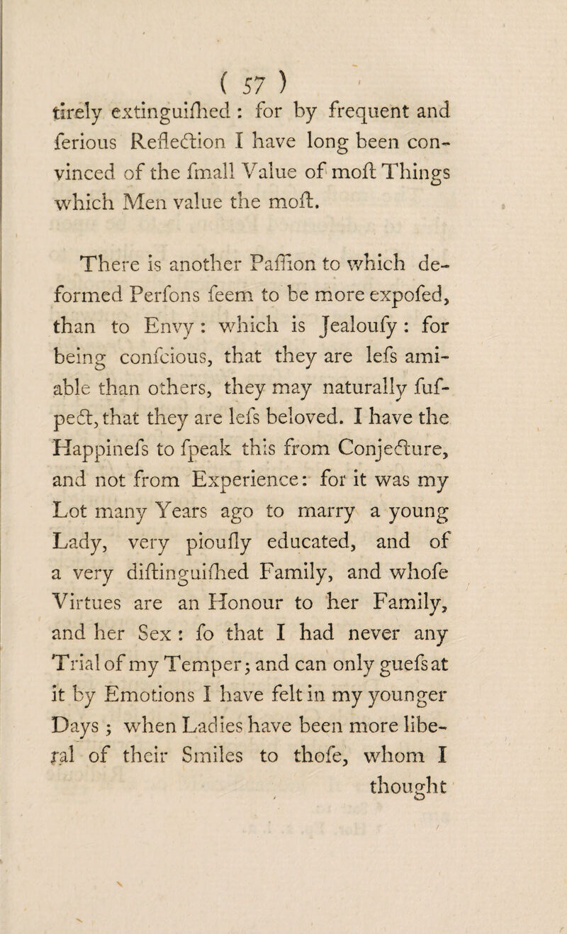 tirely extinguished : for by frequent and ferious Reflection I have long been con¬ vinced of the Small Value of moft Things which Men value the moft. There is another PafTion to which de¬ formed Perfons feem to be more expofed, than to Envy: which is Jealoufy : for being confcious, that they are lefs ami¬ able than others, they may naturally fuf- peft,that they are lefs beloved. I have the Happinefs to fpeak this from Conjecture, and not from Experience: for it was my Lot many Years ago to marry a young Lady, very pioufly educated, and of a very distinguished Family, and whofe Virtues are an Honour to her Family, and her Sex : fo that I had never any Trial of my Temper; and can only guefsat it by Emotions I have felt in my younger Days; when Ladies have been more libe¬ ral of their Smiles to thofe, whom I thought > o