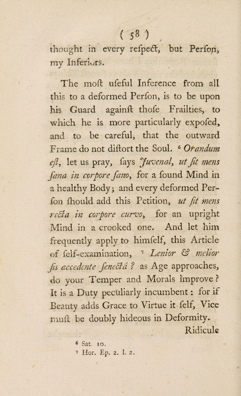 ( ) thought in every refpedt, but Perfop, my Inferiors. The molt ufeful Inference from all this to a deformed Perfon, is to be upon his Guard againfl thofe Frailties, to which he is more particularly expofed, and to be careful, that the outward Frame do not diftort the Soul. 6 Qfandum efly let us pray, fays Juvenal, ut fit mens (ana in corpore fano, for a found Mind in a healthy Body; and every deformed Per¬ fon fhould add this Petition, ut jit mens reel a in corpore curvoy for an upright Mind in a crooked one. And let him frequently apply to himfelf, this Article of fell-examination, 7 Lenior & ?nehor fis accedcnte fenecld ? as Age approaches, do your Temper and Morals improve ? It is a Duty peculiarly incumbent: for if Beauty adds Grace to Virtue it felf, Vice ■muft be doubly hideous in Deformity. Ridicule 6 Sat. io.