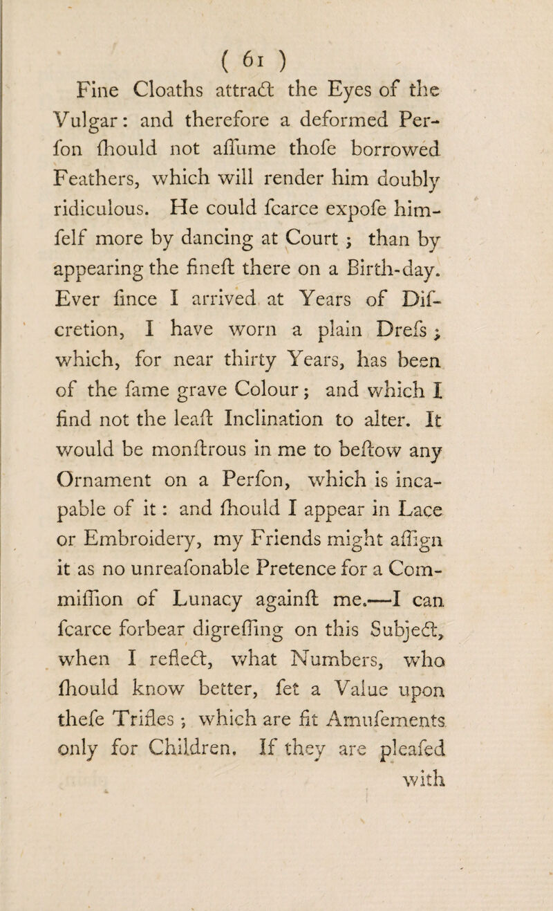 Fine Cloaths attrad the Eyes of the Vulgar: and therefore a deformed Per- fon fhould not affume thofe borrowed Feathers, which will render him doubly ridiculous. He could fcarce expofe him- felf more by dancing at Court ; than by appearing the fined: there on a Birth-day. Ever fince I arrived at Years of Dif- cretion, I have worn a plain Drefs; which, for near thirty Years, has been of the fame grave Colour; and which I find not the lead Inclination to alter. It would be monftrous in me to beftow any Ornament on a Perfon, which is inca¬ pable of it: and fhould I appear in Lace or Embroidery, my Friends might affign it as no unreafonable Pretence for a Com- miflion of Lunacy again ft me.*—I can fcarce forbear digrefling on this Subjed, when I refled, what Numbers, who fhould know better, fet a Value upon thefe Trifles; which are fit Amufements. only for Children, If they are pleaded with