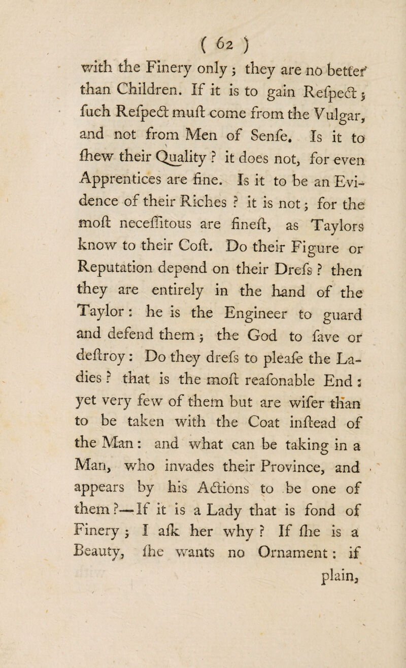with the Finery only ; they are no better' than Children. If it is to gain Refped:} fuch Refpedt muft come from the Vulgar, and not from Men of Senfe. Is it to \ £hew their Quality ? it does not, for even Apprentices are fine. Is it to be an Evi¬ dence of their Riches ? it is not; for the moft necefiitous are fineft, as Taylors know to their Coft. Do their Figure or Reputation depend on their Drefs ? then they are entirely in the hand of the Taylor: he is the Engineer to guard and defend them $ the God to fave or deflroy: Do they drefs to pleafe the La¬ dies ? tftat is the moft reafonable End : yet very few of them but are wifer than to be taken with the Coat inftead of the Man: and what can be taking in a Man, who invades their Province, and appears by his Addons to be one of them?—It it is a Lady that is fond of Finery 3 I afk her why ? If fhe is a Beauty, ihe wants no Ornament: if