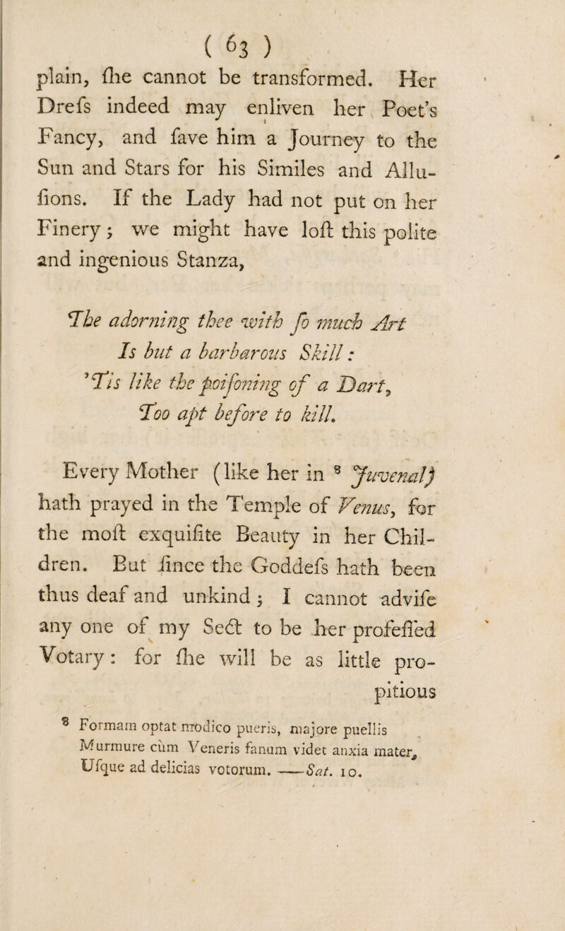 plain, fhe cannot be transformed. Her Drefs indeed may enliven her Poet’s Fancy, and fave him a Journey to the Sun and Stars for his Similes and Allu- fions. If the Lady had not put on her Finery; we might have loft this polite and ingenious Stanza, *The adorning thee with fo much Art Is but a barbarous Skill: ? Tis like the poijonmg cf a Dart, Too apt before to kilL Every Mother (like her in 8 Juvenal) hath prayed in the Temple of Venus, for the molt exquifite Beauty in her Chil¬ dren. But fmce the Goddefs hath been thus deaf and unkind 5 I cannot advife any one of my Sed to be her profelled Votary; for fhe will be as little pro¬ pitious 8 Formam optat niodico pueris, majore puellis Murmure cFm Veneris fanum videt anxia mater, Ufque ad delicias votorum. ——Sat. 10. 1