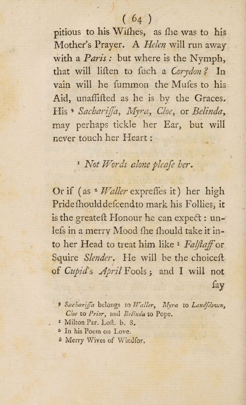 • j (64) pitious to his Willies, as £he was to his Mother’s Prayer. A Helen will run away with a Paris : but where is the Nymph* that will liften to fuch a Cory don ? In vain will he fummon the Mufes to his x4id, unaffifted as he is by the Graces, His 9 Sacharijfa, Myra, Cloe, or Belinday may perhaps tickle her Ear* but will never touch her Heart: 1 Not Words alone pleafe her. Or if (as £ Waller expreffes it) her high Pride fhoulddefcendto mark his Follies* it is the greateft Honour he can expefb: un- lefs in a merry Mood file Ihould take it in¬ to her Head to treat him like 3 Faljlaff or Squire Slender. He will be the choice!! r ■ % of Cupid's April Fools * and I will not fay 5 Sacharijfa belongs to Waller, Myra to Landjto^ni Cloe to Prior, and Belinda to Pope. , 1 Milton Par. Loft. b. 8. a In his Poem on Love. 5 Merry Wives of Wind for.