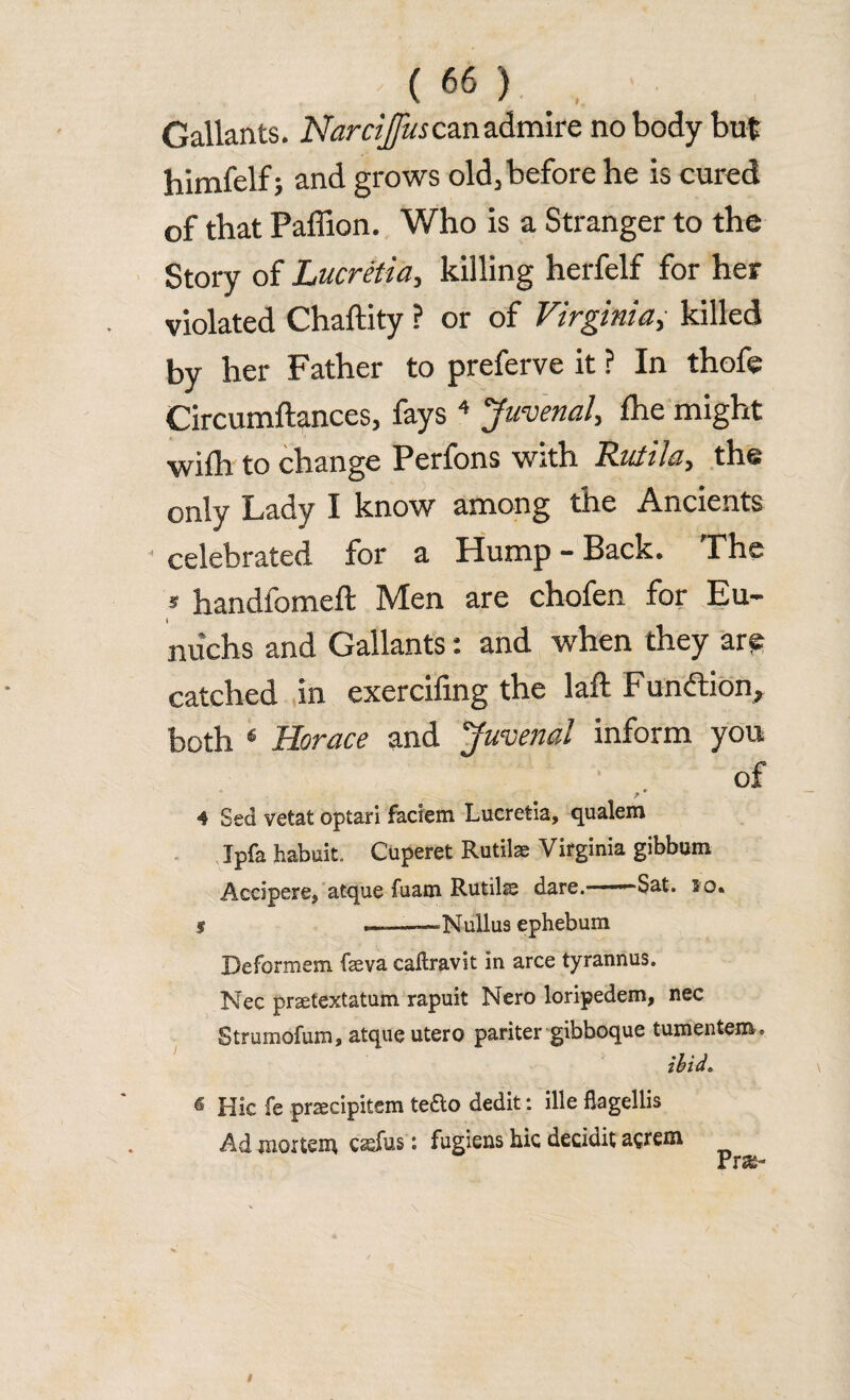 Gallants. Narcijfus can admire nobody but himfelf; and grows old, before he is cured of that Paffion. Who is a Stranger to the Story of Literetta, killing herfelf for her violated Chaftity ? or of Virginiay killed by her Father to preferve it ? In thofe Circumftances, fays4 Juvenal, fhe might wilh to change Perfons with Ruiila, the only Lady I know among the Ancients celebrated for a Hump - Back. The S handfomeft Men are chofen for Eu- nuchs and Gallants: and when they ar^ catched in exercifing the laft Function, both 6 Horace and ‘Juvenal inform you of / * 4 Sed vetat optari faciem Lucretia, qualem Ipfa habuit. Cuperet Rutilae Virginia gibbum Accipere, atque fuam Rutilse dare. ■ -Sat. 20. s —— Nullus ephebum Deformem feva callravit in arce tyrannus. Nec praetextatum rapuit Nero loripedem, nec Strumofum, atque utero pariter gibboque tumentem. ibid* 6 Hie fe prsecipitem tefto dedit: ille flagellis Ad mortem c^fus: fugiens hie decidit aerem